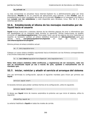 Joel Barrios Dueñas                                     Implementación de Servidores con GNU/Linux


        ie_refresh on

Lo más conveniente es actualizar hacia Internet Explorer 6.x o definitivamente optar por otras
alternativas. Mozilla es en un conjunto de aplicaciones para Internet, o bien Firefox, que es
probablemente el mejor navegador que existe en el mercado. Firefox es un navegador muy ligero y
que cumple con los estándares, y está disponible para Windows, Linux, Mac OS X y otros
sistemas operativos.

52.6. Estableciendo el idioma de los mensajes mostrados por de
Squid hacia el usuario
Squid incluye traducción a distintos idiomas de las distintas páginas de error e informativas que
son desplegadas en un momento dado durante su operación. Dichas traducciones se pueden
encontrar en /usr/share/squid/errors/. Para poder hacer uso de las páginas de error traducidas al
español, es necesario cambiar un enlace simbólico localizado en /etc/squid/errors para que
apunte     hacia    /usr/share/squid/errors/Spanish        en    lugar    de     hacerlo    hacia
/usr/share/squid/errors/English.

Elimine primero el enlace simbólico actual:

        rm -f /etc/squid/errors

Coloque un nuevo enlace simbólico apuntando hacia el directorio con los ficheros correspondientes
a los errores traducidos al español.

        ln -s /usr/share/squid/errors/Spanish /etc/squid/errors

Nota: Este enlace simbólico debe verificarse, y regenerarse de ser necesario, cada vez
que se actualizado Squid ya sea a través de yum, up2date o manualmente con el
mandato rpm.

52.7. Iniciar, reiniciar y añadir el servicio al arranque del sistema
Una vez terminada la configuración, ejecute el siguiente mandato para iniciar por primera vez
Squid:

        service squid start

Si necesita reiniciar para probar cambios hechos en la configuración, utilice lo siguiente:

        service squid restart

Si desea que Squid inicie de manera automática la próxima vez que inicie el sistema, utilice lo
siguiente:

        chkconfig squid on

Lo anterior habilitará a Squid en todos los niveles de corrida.




                                                 398
 