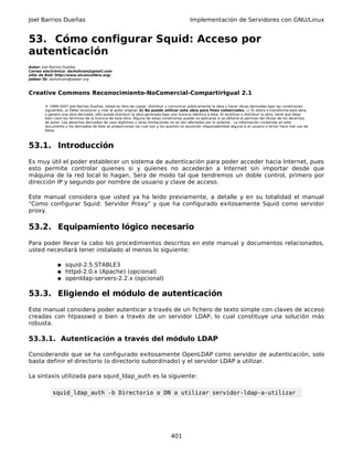 Joel Barrios Dueñas                                                                         Implementación de Servidores con GNU/Linux


53. Cómo configurar Squid: Acceso por
autenticación
Autor: Joel Barrios Dueñas
Correo electrónico: darkshram@gmail.com
sitio de Red: http://www.alcancelibre.org/
Jabber ID: darkshram@jabber.org



Creative Commons Reconocimiento-NoComercial-CompartirIgual 2.1

        © 1999-2007 Joel Barrios Dueñas. Usted es libre de copiar, distribuir y comunicar públicamente la obra y hacer obras derivadas bajo las condiciones
        siguientes: a) Debe reconocer y citar al autor original. b) No puede utilizar esta obra para fines comerciales. c) Si altera o transforma esta obra,
        o genera una obra derivada, sólo puede distribuir la obra generada bajo una licencia idéntica a ésta. Al reutilizar o distribuir la obra, tiene que dejar
        bien claro los términos de la licencia de esta obra. Alguna de estas condiciones puede no aplicarse si se obtiene el permiso del titular de los derechos
        de autor. Los derechos derivados de usos legítimos u otras limitaciones no se ven afectados por lo anterior. La información contenida en este
        documento y los derivados de éste se proporcionan tal cual son y los autores no asumirán responsabilidad alguna si el usuario o lector hace mal uso de
        éstos.



53.1. Introducción
Es muy útil el poder establecer un sistema de autenticación para poder acceder hacia Internet, pues
esto permite controlar quienes si y quienes no accederán a Internet sin importar desde que
máquina de la red local lo hagan. Sera de modo tal que tendremos un doble control, primero por
dirección IP y segundo por nombre de usuario y clave de acceso.

Este manual considera que usted ya ha leído previamente, a detalle y en su totalidad el manual
"Como configurar Squid: Servidor Proxy" y que ha configurado exitosamente Squid como servidor
proxy.

53.2. Equipamiento lógico necesario
Para poder llevar la cabo los procedimientos descritos en este manual y documentos relacionados,
usted necesitará tener instalado al menos lo siguiente:

               ● squid-2.5.STABLE3
               ● httpd-2.0.x (Apache) (opcional)
               ● openldap-servers-2.2.x (opcional)


53.3. Eligiendo el módulo de autenticación
Este manual considera poder autenticar a través de un fichero de texto simple con claves de acceso
creadas con htpasswd o bien a través de un servidor LDAP, lo cual constituye una solución más
robusta.

53.3.1. Autenticación a través del módulo LDAP

Considerando que se ha configurado exitosamente OpenLDAP como servidor de autenticación, solo
basta definir el directorio (o directorio subordinado) y el servidor LDAP a utilizar.

La sintaxis utilizada para squid_ldap_auth es la siguiente:

            squid_ldap_auth -b Directorio o DN a utilizar servidor-ldap-a-utilizar




                                                                                 401
 