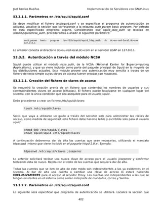 Joel Barrios Dueñas                                        Implementación de Servidores con GNU/Linux

53.3.1.1. Parámetros en /etc/squid/squid.conf

Se debe modificar el fichero /etc/squid.conf y se especificar el programa de autenticación se
utilizará. Localice la sección que corresponde a la etiqueta auth_param basic program. Por defecto
no está especificado programa alguno. Considerando que squid_ldap_auth se localiza en
/usr/lib/squid/ncsa_auth, procederemos a añadir el siguiente parámetro:

        auth_param    basic   program   /usr/lib/squid/squid_ldap_auth   -b   dc=su-red-local,dc=com
        127.0.0.1


Lo anterior conecta al directorio dc=su-red-local,dc=com en el servidor LDAP en 127.0.0.1.

53.3.2. Autenticación a través del módulo NCSA

Squid puede utilizar el módulo ncsa_auth, de la NCSA (National Center for Supercomputing
Applications), y que ya viene incluido como parte del paquete principal de Squid en la mayoría de
las distribuciones actuales. Este módulo provee una autenticación muy sencilla a través de un
fichero de texto simple cuyas claves de acceso fueron creadas con htpasswd.

53.3.2.1. Creación del fichero de claves de acceso

Se requerirá la creación previa de un fichero que contendrá los nombres de usuarios y sus
correspondientes claves de acceso (cifradas). El fichero puede localizarse en cualquier lugar del
sistema, con la única condición que sea asequible para el usuario squid.

Debe procederse a crear un fichero /etc/squid/claves:

        touch /etc/squid/claves

Salvo que vaya a utilizarse un guión a través del servidor web para administrar las claves de
acceso, como medida de seguridad, este fichero debe hacerse leíble y escribible solo para el usuario
squid:

        chmod 600 /etc/squid/claves
        chown squid:squid /etc/squid/claves

A continuación deberemos dar de alta las cuentas que sean necesarias, utilizando el mandato
htpasswd -mismo que viene incluido en el paquete httpd-2.0.x-. Ejemplo:

        htpasswd /etc/squid/claves joseperez

Lo anterior solicitará teclear una nueva clave de acceso para el usuario joseperez y confirmar
tecleando ésta de nuevo. Repita con el resto de las cuentas que requiera dar de alta.

Todas las cuentas que se den de alta de este modo son independientes a las ya existentes en el
sistema. Al dar de alta una cuenta o cambiar una clave de acceso lo estará haciendo
EXCLUSIVAMENTE para el acceso al servidor Proxy. Las cuentas son independientes a las que se
tengan existentes en el sistema como serían interprete de mandatos, correo y Samba.

53.3.2.2. Parámetros en /etc/squid/squid.conf

Lo siguiente será especificar que programa de autenticación se utilizará. Localice la sección que

                                                    402
 