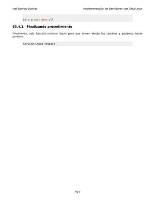 Joel Barrios Dueñas                              Implementación de Servidores con GNU/Linux



        http_access deny all

53.4.1. Finalizando procedimiento

Finalmente, solo bastará reiniciar Squid para que tomen efecto los cambios y podamos hacer
pruebas.

        service squid restart




                                           404
 