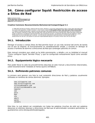 Joel Barrios Dueñas                                                                 Implementación de Servidores con GNU/Linux


54. Cómo configurar Squid: Restricción de acceso
a Sitios de Red
Autor: Joel Barrios Dueñas
Correo electrónico: darkshram@gmail.com
sitio de Red: http://www.alcancelibre.org/
Jabber ID: darkshram@jabber.org



Creative Commons Reconocimiento-NoComercial-CompartirIgual 2.1

        © 1999-2007 Joel Barrios Dueñas. Usted es libre de copiar, distribuir y comunicar públicamente la obra y hacer obras derivadas bajo
        las condiciones siguientes: a) Debe reconocer y citar al autor original. b) No puede utilizar esta obra para fines comerciales.
        c) Si altera o transforma esta obra, o genera una obra derivada, sólo puede distribuir la obra generada bajo una licencia idéntica a
        ésta. Al reutilizar o distribuir la obra, tiene que dejar bien claro los términos de la licencia de esta obra. Alguna de estas condiciones
        puede no aplicarse si se obtiene el permiso del titular de los derechos de autor. Los derechos derivados de usos legítimos u otras
        limitaciones no se ven afectados por lo anterior. La información contenida en este documento y los derivados de éste se
        proporcionan tal cual son y los autores no asumirán responsabilidad alguna si el usuario o lector hace mal uso de éstos.



54.1. Introducción
Denegar el acceso a ciertos Sitios de Red permite hacer un uso más racional del ancho de banda
con el que se dispone. El funcionamiento es verdaderamente simple, y consiste en denegar el
acceso a nombres de dominio o direcciones de Red que contengan patrones en común.

Este manual considera que usted ya ha leído previamente, a detalle y en su totalidad el manual
"Como configurar Squid: Servidor Proxy" y que ha configurado exitosamente Squid como servidor
proxy.

54.2. Equipamiento lógico necesario
Para poder llevar la cabo los procedimientos descritos en este manual y documentos relacionados,
usted necesitará tener instalado al menos squid-2.5STABLE1.

54.3. Definiendo patrones comunes
Lo primero será generar una lista la cual contendrá direcciones de Red y palabras usualmente
utilizadas en nombres de ciertos dominios. Ejemplos:

            www.sitioporno.com
            www.otrositioporno.com
            sitioindeseable.com
            otrositioindeseable.com
            napster
            sex
            porn
            mp3
            xxx
            adult
            warez
            celebri

Esta lista, la cual deberá ser completada con todas las palabras (muchas de está son palabras
obscenas en distintos idiomas) y direcciones de Red que el administrador considere pertinentes, la
guardaremos como /etc/squid/sitiosdenegados.



                                                                          405
 