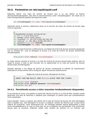 Joel Barrios Dueñas                                    Implementación de Servidores con GNU/Linux


54.4. Parámetros en /etc/squid/squid.conf
Debemos definir una Lista de Control de Acceso que a su vez defina al fichero
/etc/squid/sitiosdenegados. Esta lista la denominaremos como "sitiosdenegados". De modo tal, la
línea correspondiente quedaría del siguiente modo:

        acl sitiosdenegados url_regex "/etc/squid/sitiosdenegados"

Habiendo hecho lo anterior, deberemos tener en la sección de Listas de Control de Acceso algo
como lo siguiente:

        #
        # Recommended minimum configuration:
        acl all src 0.0.0.0/0.0.0.0
        acl manager proto cache_object
        acl localhost src 127.0.0.1/255.255.255.255
        acl redlocal src 192.168.1.0/255.255.255.0
        acl password proxy_auth REQUIRED
        acl sitiosdenegados url_regex "/etc/squid/sitiosdenegados"

A continuación especificaremos modificaremos una Regla de Control de Acceso existente agregando
con un símbolo de ! que se denegará el acceso a la Lista de Control de Acceso denominada
sitiosdenegados:

        http_access allow redlocal !sitiosdenegados

La regla anterior permite el acceso a la Lista de Control de Acceso denominada redlocal, pero le
niega el acceso a todo lo que coincida con lo especificado en la Lista de Control de Acceso
denominada sitiosdenegados.

Ejemplo aplicado a una Regla de Control de Acceso combinando el método de autenticación
explicado en el documento Cómo configurar Squid: Acceso por Autenticación:

                         Reglas de control de acceso: denegación de sitios.
        #
        # INSERT YOUR OWN RULE(S) HERE TO allow ACCESS FROM YOUR CLIENTS
        #
        http_access allow localhost
        http_access allow redlocal password !sitiosdenegados
        http_access deny all

54.4.1. Permitiendo acceso a sitios inocentes incidentalmente bloqueados

Si por ejemplo el incluir una palabra en particular afecta el acceso a un sitio de Red, también puede
generarse una lista de dominios o palabras que contengan un patrón pero que consideraremos
como apropiados.

Como ejemplo: vamos a suponer que dentro de la Lista de Control de Acceso de sitios denegados
está la palabra sex. esta denegaría el acceso a cualquier nombre de dominio que incluya dicha
cadena de caracteres, como extremesex.com. Sin embargo también estaría bloqueando a sitios
como sexualidadjovel.cl, el cual no tiene que ver en lo absoluto con pornografía, sino orientación
sexual para la juventud. Podemos añadir este nombre de dominio en un ficheros que


                                                406
 