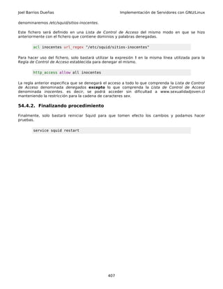 Joel Barrios Dueñas                                   Implementación de Servidores con GNU/Linux

denominaremos /etc/squid/sitios-inocentes.

Este fichero será definido en una Lista de Control de Acceso del mismo modo en que se hizo
anteriormente con el fichero que contiene dominios y palabras denegadas.

        acl inocentes url_regex "/etc/squid/sitios-inocentes"

Para hacer uso del fichero, solo bastará utilizar la expresión ! en la misma línea utilizada para la
Regla de Control de Acceso establecida para denegar el mismo.

        http_access allow all inocentes

La regla anterior especifica que se denegará el acceso a todo lo que comprenda la Lista de Control
de Acceso denominada denegados excepto lo que comprenda la Lista de Control de Acceso
denominada inocentes. es decir, se podrá acceder sin dificultad a www.sexualidadjoven.cl
manteniendo la restricción para la cadena de caracteres sex.

54.4.2. Finalizando procedimiento

Finalmente, solo bastará reiniciar Squid para que tomen efecto los cambios y podamos hacer
pruebas.

        service squid restart




                                                407
 