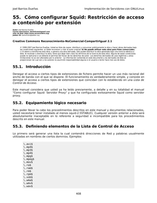 Joel Barrios Dueñas                                                                 Implementación de Servidores con GNU/Linux


55. Cómo configurar Squid: Restricción de acceso
a contenido por extensión
Autor: Joel Barrios Dueñas
Correo electrónico: darkshram@gmail.com
sitio de Red: http://www.alcancelibre.org/
Jabber ID: darkshram@jabber.org



Creative Commons Reconocimiento-NoComercial-CompartirIgual 2.1

        © 1999-2007 Joel Barrios Dueñas. Usted es libre de copiar, distribuir y comunicar públicamente la obra y hacer obras derivadas bajo
        las condiciones siguientes: a) Debe reconocer y citar al autor original. b) No puede utilizar esta obra para fines comerciales.
        c) Si altera o transforma esta obra, o genera una obra derivada, sólo puede distribuir la obra generada bajo una licencia idéntica a
        ésta. Al reutilizar o distribuir la obra, tiene que dejar bien claro los términos de la licencia de esta obra. Alguna de estas condiciones
        puede no aplicarse si se obtiene el permiso del titular de los derechos de autor. Los derechos derivados de usos legítimos u otras
        limitaciones no se ven afectados por lo anterior. La información contenida en este documento y los derivados de éste se
        proporcionan tal cual son y los autores no asumirán responsabilidad alguna si el usuario o lector hace mal uso de éstos.



55.1. Introducción
Denegar el acceso a ciertos tipos de extensiones de fichero permite hacer un uso más racional del
ancho de banda con el que se dispone. El funcionamiento es verdaderamente simple, y consiste en
denegar el acceso a ciertos tipos de extensiones que coincidan con lo establecido en una Lista de
Control de Acceso.

Este manual considera que usted ya ha leído previamente, a detalle y en su totalidad el manual
"Como configurar Squid: Servidor Proxy" y que ha configurado exitosamente Squid como servidor
proxy.

55.2. Equipamiento lógico necesario
Para poder llevar la cabo los procedimientos descritos en este manual y documentos relacionados,
usted necesitará tener instalado al menos squid-2.5STABLE1. Cualquier versión anterior a ésta será
absolutamente inaceptable en lo referente a seguridad e incompatible para los procedimientos
descrito en este manual.

55.3. Definiendo elementos de la Lista de Control de Acceso
Lo primero será generar una lista la cual contendrá direcciones de Red y palabras usualmente
utilizadas en nombres de ciertos dominios. Ejemplos:

            .avi$
            .mp4$
            .mp3$
            .mp4$
            .mpg$
            .mpeg$
            .mov$
            .ra$
            .ram$
            .rm$
            .rpm$
            .vob$
            .wma$
            .wmv$
            .wav$

                                                                          408
 