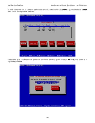 Joel Barrios Dueñas                                 Implementación de Servidores con GNU/Linux

Si está conforme con la tabla de particiones creada, seleccione «ACEPTAR» y pulse la tecla ENTER
para saltar a la siguiente pantalla.




Seleccione que se utilizará el gestor de arranque GRUB y pulse la tecla ENTER para saltar a la
siguiente pantalla.




                                              40
 