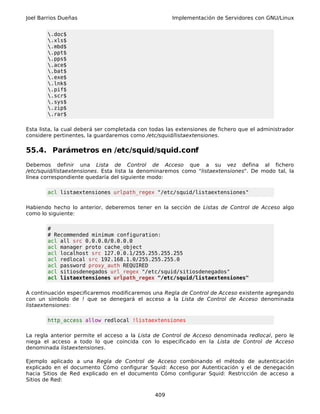 Joel Barrios Dueñas                                   Implementación de Servidores con GNU/Linux


        .doc$
        .xls$
        .mbd$
        .ppt$
        .pps$
        .ace$
        .bat$
        .exe$
        .lnk$
        .pif$
        .scr$
        .sys$
        .zip$
        .rar$

Esta lista, la cual deberá ser completada con todas las extensiones de fichero que el administrador
considere pertinentes, la guardaremos como /etc/squid/listaextensiones.

55.4. Parámetros en /etc/squid/squid.conf
Debemos definir una Lista de Control de Acceso que a su vez defina al fichero
/etc/squid/listaextensiones. Esta lista la denominaremos como "listaextensiones". De modo tal, la
línea correspondiente quedaría del siguiente modo:

        acl listaextensiones urlpath_regex "/etc/squid/listaextensiones"

Habiendo hecho lo anterior, deberemos tener en la sección de Listas de Control de Acceso algo
como lo siguiente:

        #
        # Recommended minimum configuration:
        acl all src 0.0.0.0/0.0.0.0
        acl manager proto cache_object
        acl localhost src 127.0.0.1/255.255.255.255
        acl redlocal src 192.168.1.0/255.255.255.0
        acl password proxy_auth REQUIRED
        acl sitiosdenegados url_regex "/etc/squid/sitiosdenegados"
        acl listaextensiones urlpath_regex "/etc/squid/listaextensiones"

A continuación especificaremos modificaremos una Regla de Control de Acceso existente agregando
con un símbolo de ! que se denegará el acceso a la Lista de Control de Acceso denominada
listaextensiones:

        http_access allow redlocal !listaextensiones

La regla anterior permite el acceso a la Lista de Control de Acceso denominada redlocal, pero le
niega el acceso a todo lo que coincida con lo especificado en la Lista de Control de Acceso
denominada listaextensiones.

Ejemplo aplicado a una Regla de Control de Acceso combinando el método de autenticación
explicado en el documento Cómo configurar Squid: Acceso por Autenticación y el de denegación
hacia Sitios de Red explicado en el documento Cómo configurar Squid: Restricción de acceso a
Sitios de Red:

                                               409
 