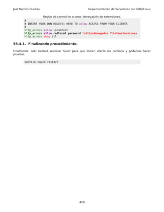 Joel Barrios Dueñas                                  Implementación de Servidores con GNU/Linux

                      Reglas de control de acceso: denegación de extensiones.
        #
        # INSERT YOUR OWN RULE(S) HERE TO allow ACCESS FROM YOUR CLIENTS
        #
        http_access allow localhost
        http_access allow redlocal password !sitiosdenegados !listaextensiones
        http_access deny all

55.4.1. Finalizando procedimiento.

Finalmente, solo bastará reiniciar Squid para que tomen efecto los cambios y podamos hacer
pruebas.

        service squid restart




                                               410
 