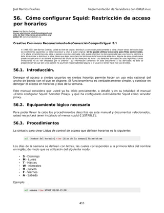 Joel Barrios Dueñas                                                                   Implementación de Servidores con GNU/Linux


56. Cómo configurar Squid: Restricción de acceso
por horarios
Autor: Joel Barrios Dueñas
Correo electrónico: darkshram@gmail.com
sitio de Red: http://www.alcancelibre.org/
Jabber ID: darkshram@jabber.org



Creative Commons Reconocimiento-NoComercial-CompartirIgual 2.1

          © 1999-2007 Joel Barrios Dueñas. Usted es libre de copiar, distribuir y comunicar públicamente la obra y hacer obras derivadas bajo
          las condiciones siguientes: a) Debe reconocer y citar al autor original. b) No puede utilizar esta obra para fines comerciales.
          c) Si altera o transforma esta obra, o genera una obra derivada, sólo puede distribuir la obra generada bajo una licencia idéntica a
          ésta. Al reutilizar o distribuir la obra, tiene que dejar bien claro los términos de la licencia de esta obra. Alguna de estas condiciones
          puede no aplicarse si se obtiene el permiso del titular de los derechos de autor. Los derechos derivados de usos legítimos u otras
          limitaciones no se ven afectados por lo anterior. La información contenida en este documento y los derivados de éste se
          proporcionan tal cual son y los autores no asumirán responsabilidad alguna si el usuario o lector hace mal uso de éstos.



56.1. Introducción.
Denegar el acceso a ciertos usuarios en ciertos horarios permite hacer un uso más racional del
ancho de banda con el que se dispone. El funcionamiento es verdaderamente simple, y consiste en
denegar el acceso en horarios y días de la semana.

Este manual considera que usted ya ha leído previamente, a detalle y en su totalidad el manual
«Como configurar Squid: Servidor Proxy» y que ha configurado exitosamente Squid como servidor
proxy.

56.2. Equipamiento lógico necesario
Para poder llevar la cabo los procedimientos descritos en este manual y documentos relacionados,
usted necesitará tener instalado al menos squid-2.5STABLE1.

56.3. Procedimientos
La sintaxis para crear Listas de control de acceso que definan horarios es la siguiente:

             acl [nombre del horario] time [días de la semana] hh:mm-hh:mm


Los días de la semana se definen con letras, las cuales corresponden a la primera letra del nombre
en inglés, de modo que se utilizarán del siguiente modo:

      •     S - Domingo
      •     M - Lunes
      •     T - Mastes
      •     W - Miercoles
      •     H - Jueves
      •     F - Viernes
      •     A - Sábado

Ejemplo:

             acl semana time MTWHF 09:00-21:00




                                                                            411
 