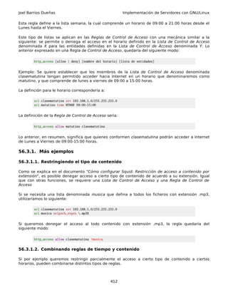 Joel Barrios Dueñas                                       Implementación de Servidores con GNU/Linux

Esta regla define a la lista semana, la cual comprende un horario de 09:00 a 21:00 horas desde el
Lunes hasta el Viernes.

Este tipo de listas se aplican en las Reglas de Control de Acceso con una mecánica similar a la
siguiente: se permite o deniega el acceso en el horario definido en la Lista de Control de Acceso
denominada X para las entidades definidas en la Lista de Control de Acceso denominada Y. Lo
anterior expresado en una Regla de Control de Acceso, quedaría del siguiente modo:

        http_access [allow | deny] [nombre del horario] [lista de entidades]


Ejemplo: Se quiere establecer que los miembros de la Lista de Control de Acceso denominada
clasematutina tengan permitido acceder hacia Internet en un horario que denominaremos como
matutino, y que comprende de lunes a viernes de 09:00 a 15:00 horas.

La definción para le horario correspondería a:

        acl clasematutina src 192.168.1.0/255.255.255.0
        acl matutino time MTWHF 09:00-15:00


La definición de la Regla de Control de Acceso sería:

        http_access allow matutino clasematutina


Lo anterior, en resumen, significa que quienes conformen clasematutina podrán acceder a Internet
de Lunes a Viernes de 09:00-15:00 horas.

56.3.1. Más ejemplos

56.3.1.1. Restringiendo el tipo de contenido

Como se explica en el documento "Cómo configurar Squid: Restricción de acceso a contenido por
extensión", es posible denegar acceso a cierto tipo de contenido de acuerdo a su extensión. Igual
que con otras funciones, se requiere una Lista de Control de Acceso y una Regla de Control de
Acceso

Si se necesita una lista denominada musica que defina a todos los ficheros con extensión .mp3,
utilizaríamos lo siguiente:

        acl clasematutina src 192.168.1.0/255.255.255.0
        acl musica urlpath_regex .mp3$


Si queremos denegar el acceso al todo contenido con extensión .mp3, la regla quedaría del
siguiente modo:

        http_access allow clasematutina !musica


56.3.1.2. Combinando reglas de tiempo y contenido

Si por ejemplo queremos restringir parcialmente el acceso a cierto tipo de contenido a ciertos
horarios, pueden combinarse distintos tipos de reglas.



                                                   412
 