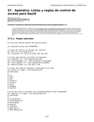 Joel Barrios Dueñas                                                                         Implementación de Servidores con GNU/Linux


57. Apéndice: Listas y reglas de control de
acceso para Squid
Autor: Joel Barrios Dueñas
Correo electrónico: darkshram@gmail.com
sitio de Red: http://www.alcancelibre.org/
Jabber ID: darkshram@jabber.org



Creative Commons Reconocimiento-NoComercial-CompartirIgual 2.1

        © 1999-2007 Joel Barrios Dueñas. Usted es libre de copiar, distribuir y comunicar públicamente la obra y hacer obras derivadas bajo las condiciones
        siguientes: a) Debe reconocer y citar al autor original. b) No puede utilizar esta obra para fines comerciales. c) Si altera o transforma esta obra,
        o genera una obra derivada, sólo puede distribuir la obra generada bajo una licencia idéntica a ésta. Al reutilizar o distribuir la obra, tiene que dejar
        bien claro los términos de la licencia de esta obra. Alguna de estas condiciones puede no aplicarse si se obtiene el permiso del titular de los derechos
        de autor. Los derechos derivados de usos legítimos u otras limitaciones no se ven afectados por lo anterior. La información contenida en este
        documento y los derivados de éste se proporcionan tal cual son y los autores no asumirán responsabilidad alguna si el usuario o lector hace mal uso de
        éstos.



57.0.1. Reglas aplicadas

# Lista que define método de autenticación:

acl password proxy_auth REQUIRED

# Listas de control de acceso por defecto:
acl all src 0.0.0.0/0.0.0.0
acl localhost src 127.0.0.1/255.255.255.255

# Listas que definen conjuntos de maquinas
acl redlocal src "/etc/squid/redlocal"
acl privilegiados src "/etc/squid/privilegiados"
acl restringidos src "/etc/squid/restringidos"
acl administrador src 192.168.1.254

# Listas que definen palabras contenidas en un URL
acl porno url_regex "/etc/squid/porno"
# Contenido:
#
# sex
# porn
# girl
# celebrit
# extasis
# drug
# playboy
# hustler

# Lista de sitios inocentes que accidentealmente sean bloqueados
acl noporno url_regex "/etc/squid/noporno"
# Contenido:
#
# missingheart
# wirelessexcite
# msexchange
# msexcel
# freetown
# geek-girls
# adulteducation



                                                                                 414
 