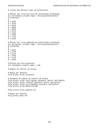 Joel Barrios Dueñas                           Implementación de Servidores con GNU/Linux

# Listas que definen tipos de extensiones

# Define una lista estricta de extensiones prohibidas
acl multimedia urlpath_regex "/etc/squid/multimedia"
# Contenido:
#
# .mp3$
# .avi$
# .mov$
# .mpg$
# .bat$
# .pif$
# .sys$
# .lnk$
# .scr$
# .exe$

# Define una lista moderada de extensiones prohibidas
acl peligrosos urlpath_regex "/etc/squid/peligrosos"
# Contenido:
#
# .bat$
# .pif$
# .sys$
# .lnk$
# .scr$
# .exe$

# Define una sola extensión
acl realmedia urlpath_regex .rm$

# Reglas de control de acceso

# Regla por defecto:
http_access allow localhost

# Ejemplos de reglas de control de acceso
http_access allow restringidos password !porno !multimedia
http_access allow redlocal password !porno !peligrosos
http_access allow privilegiados password !peligrosos
http_access allow administrador

http_access allow noporno all

# Regla por defecto:
http_access deny all




                                        415
 