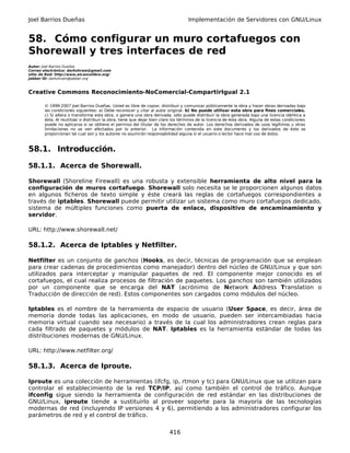 Joel Barrios Dueñas                                                                 Implementación de Servidores con GNU/Linux


58. Cómo configurar un muro cortafuegos con
Shorewall y tres interfaces de red
Autor: Joel Barrios Dueñas
Correo electrónico: darkshram@gmail.com
sitio de Red: http://www.alcancelibre.org/
Jabber ID: darkshram@jabber.org



Creative Commons Reconocimiento-NoComercial-CompartirIgual 2.1

        © 1999-2007 Joel Barrios Dueñas. Usted es libre de copiar, distribuir y comunicar públicamente la obra y hacer obras derivadas bajo
        las condiciones siguientes: a) Debe reconocer y citar al autor original. b) No puede utilizar esta obra para fines comerciales.
        c) Si altera o transforma esta obra, o genera una obra derivada, sólo puede distribuir la obra generada bajo una licencia idéntica a
        ésta. Al reutilizar o distribuir la obra, tiene que dejar bien claro los términos de la licencia de esta obra. Alguna de estas condiciones
        puede no aplicarse si se obtiene el permiso del titular de los derechos de autor. Los derechos derivados de usos legítimos u otras
        limitaciones no se ven afectados por lo anterior. La información contenida en este documento y los derivados de éste se
        proporcionan tal cual son y los autores no asumirán responsabilidad alguna si el usuario o lector hace mal uso de éstos.



58.1. Introducción.

58.1.1. Acerca de Shorewall.

Shorewall (Shoreline Firewall) es una robusta y extensible herramienta de alto nivel para la
configuración de muros cortafuego. Shorewall solo necesita se le proporcionen algunos datos
en algunos ficheros de texto simple y éste creará las reglas de cortafuegos correspondientes a
través de iptables. Shorewall puede permitir utilizar un sistema como muro cortafuegos dedicado,
sistema de múltiples funciones como puerta de enlace, dispositivo de encaminamiento y
servidor.

URL: http://www.shorewall.net/

58.1.2. Acerca de Iptables y Netfilter.

Netfilter es un conjunto de ganchos (Hooks, es decir, técnicas de programación que se emplean
para crear cadenas de procedimientos como manejador) dentro del núcleo de GNU/Linux y que son
utilizados para interceptar y manipular paquetes de red. El componente mejor conocido es el
cortafuegos, el cual realiza procesos de filtración de paquetes. Los ganchos son también utilizados
por un componente que se encarga del NAT (acrónimo de Network Address Translation o
Traducción de dirección de red). Estos componentes son cargados como módulos del núcleo.

Iptables es el nombre de la herramienta de espacio de usuario (User Space, es decir, área de
memoria donde todas las aplicaciones, en modo de usuario, pueden ser intercambiadas hacia
memoria virtual cuando sea necesario) a través de la cual los administradores crean reglas para
cada filtrado de paquetes y módulos de NAT. Iptables es la herramienta estándar de todas las
distribuciones modernas de GNU/Linux.

URL: http://www.netfilter.org/

58.1.3. Acerca de Iproute.

Iproute es una colección de herramientas (ifcfg, ip, rtmon y tc) para GNU/Linux que se utilizan para
controlar el establecimiento de la red TCP/IP, así como también el control de tráfico. Aunque
ifconfig sigue siendo la herramienta de configuración de red estándar en las distribuciones de
GNU/Linux, iproute tiende a sustituirlo al proveer soporte para la mayoría de las tecnologías
modernas de red (incluyendo IP versiones 4 y 6), permitiendo a los administradores configurar los
parámetros de red y el control de tráfico.


                                                                          416
 