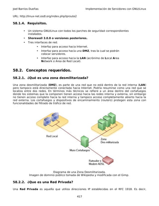 Joel Barrios Dueñas                                       Implementación de Servidores con GNU/Linux

URL: http://linux-net.osdl.org/index.php/Iproute2

58.1.4. Requisitos.

        •   Un sistema GNU/Linux con todos los parches de seguridad correspondientes
            instalados.
        •   Shorewall 3.0.8 o versiones posteriores.
        •   Tres interfaces de red:
                  •   Interfaz para acceso hacia Internet.
                  •   Interfaz para acceso hacia una DMZ, tras la cual se podrán
                      colocar servidores.
                  •   Interfaz para acceso hacia la LAN (acrónimo de Local Area
                      Network o Área de Red Local).


58.2. Conceptos requeridos.

58.2.1. ¿Qué es una zona desmilitarizada?

Una zona desmilitarizada (DMZ), es parte de una red que no está dentro de la red interna (LAN)
pero tampoco está directamente conectada hacia Internet. Podría resumirse como una red que se
localiza entre dos redes. En términos más técnicos se refiere a un área dentro del cortafuegos
donde los sistemas que la componen tienen acceso hacia las redes interna y externa, sin embargo
no tienen acceso completo hacia la red interna y tampoco acceso completamente abierto hacia la
red externa. Los cortafuegos y dispositivos de encaminamiento (routers) protegen esta zona con
funcionalidades de filtrado de tráfico de red.




                            Diagrama de una Zona Desmilitarizada.
            Imagen de dominio público tomada de Wikipedia y modificada con el Gimp.

58.2.2. ¿Que es una Red Privada?

Una Red Privada es aquella que utiliza direcciones IP establecidas en el RFC 1918. Es decir,

                                                    417
 