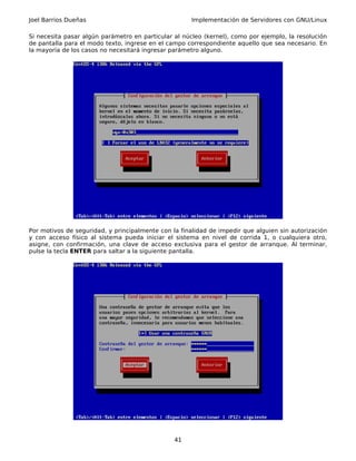 Joel Barrios Dueñas                                   Implementación de Servidores con GNU/Linux

Si necesita pasar algún parámetro en particular al núcleo (kernel), como por ejemplo, la resolución
de pantalla para el modo texto, ingrese en el campo correspondiente aquello que sea necesario. En
la mayoría de los casos no necesitará ingresar parámetro alguno.




Por motivos de seguridad, y principalmente con la finalidad de impedir que alguien sin autorización
y con acceso físico al sistema pueda iniciar el sistema en nivel de corrida 1, o cualquiera otro,
asigne, con confirmación, una clave de acceso exclusiva para el gestor de arranque. Al terminar,
pulse la tecla ENTER para saltar a la siguiente pantalla.




                                                41
 