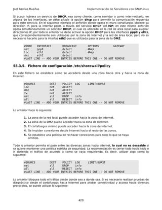 Joel Barrios Dueñas                                    Implementación de Servidores con GNU/Linux

Si acaso hubiera un servicio de DHCP, sea como cliente, como servidor o como intermediario, en
alguna de las interfaces, se debe añadir la opción dhcp para permitir la comunicación requerida
para este servicio. En el siguiente ejemplo el anfitrión donde opera el muro cortafuegos obtiene su
dirección IP, para la interfaz ppp0, a través del servicio DHCP del ISP; en este mismo anfitrión
opera simultáneamente un servidor DHCP, el cual es utilizado en la red de área local para asignar
direcciones IP; por todo lo anterior se debe activar la opción DHCP para las interfaces ppp0 y eth1,
que correspondientemente son utilizadas por la zona de Internet y la red de área local, pero no es
necesario hacerlo para la interfaz eth2 que es utilizada para la zona de la DMZ:

        #ZONE   INTERFACE       BROADCAST       OPTIONS         GATEWAY
        net     ppp0            detect          dhcp
        loc     eth1            detect          dhcp
        dmz     eth2            detect
        #LAST LINE -- ADD YOUR ENTRIES BEFORE THIS ONE -- DO NOT REMOVE

58.3.5. Fichero de configuración /etc/shorewall/policy

En este fichero se establece como se accederá desde una zona hacia otra y hacia la zona de
Internet.

        #SOURCE         DEST    POLICY LOG      LIMIT:BURST
        loc             net     ACCEPT
        dmz             net     ACCEPT
        fw              net     ACCEPT
        net             all     DROP    info
        all             all     REJECT info
        #LAST LINE -- ADD YOUR ENTRIES BEFORE THIS ONE -- DO NOT REMOVE

Lo anterior hace lo siguiente:

        1. La zona de la red local puede acceder hacia la zona de Internet.
        2. La zona de la DMZ puede acceder hacia la zona de Internet.
        3. El cortafuegos mismo puede acceder hacia la zona de Internet.
        4. Se impiden conexiones desde Internet hacia el resto de las zonas.
        5. Se establece una política de rechazar conexiones para todo lo que se haya
           omitido.

Todo lo anterior permite el paso entre las diversas zonas hacia Internet, lo cual no es deseable si
se quiere mantener una política estricta de seguridad. La recomendación es cerrar todo hacia todo e
ir abriendo el tráfico de acuerdo a como se vaya requiriendo. Es decir, utilizar algo como lo
siguiente:

        #SOURCE         DEST    POLICY LOG      LIMIT:BURST
        net             all     DROP    info
        all             all     REJECT info
        #LAST LINE -- ADD YOUR ENTRIES BEFORE THIS ONE -- DO NOT REMOVE

Lo anterior bloquea todo el tráfico desde donde sea a donde sea. Si es necesario realizar pruebas de
diagnóstico desde el cortafuegos hacia Internet para probar conectividad y acceso hacia diversos
protocolos, se puede utilizar lo siguiente:




                                                420
 