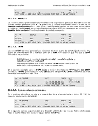 Joel Barrios Dueñas                                   Implementación de Servidores con GNU/Linux


        #                                                       PORT
        ACCEPT net              fw                      tcp     80,25,110
        #LAST LINE -- ADD YOUR ENTRIES BEFORE THIS ONE -- DO NOT REMOVE

58.3.7.2. REDIRECT

La acción REDIRECT permite redirigir peticiones hacia un puerto en particular. Muy útil cuando se
quieren redirigir peticiones para HTTP (puerto 80) y se quiere que estas pasen a través de un
Servidor Intermediario (Proxy) como Squid. En el siguiente ejemplo las peticiones hechas desde
la red local y desde la DMZ serán redirigidas hacia el puerto 8080 del cortafuegos, en donde hay un
Servidor Intermediario (Proxy) configurado de modo transparente.

        #ACTION         SOURCE          DEST            PROTO   DEST
        #                                                       PORT
        REDIRECT        loc             8080            tcp     80
        REDIRECT        dmz             8080            tcp     80
        #LAST LINE -- ADD YOUR ENTRIES BEFORE THIS ONE -- DO NOT REMOVE

58.3.7.3. DNAT

La acción DNAT se utiliza para reenviar peticiones desde un puerto del cortafuegos hacia una IP y
puerto en particular tanto en la red local como en la DMZ. Cabe destacar que para que el DNAT
funcioné se necesita que:

       •   Esté habilitado el reenvío de paquetes en /etc/sysconfig/sysctl.cfg y
           /etc/shorewall/shorewall.conf
       •   Los equipos hacia los que se esté haciendo DNAT utilicen como puerta de
           enlace al cortafuegos desde sus correspondientes zonas.

En el siguiente ejemplo, se hace DNAT desde la zona de Internet para HTTP (puerto 80), SMTP
(puerto 25) y POP3 (puerto 110) por TCP y DNS (puerto 53) por TCP y UDP hacia la IP 10.10.10.28
localizada en la zona de la Red Local.

        #ACTION SOURCE                  DEST            PROTO   DEST
        #                                                       PORT
        DNAT    net                     dmz:10.10.10.28 tcp     80,25,110,53
        DNAT    net                     dmz:10.10.10.28 udp     53
        #LAST LINE -- ADD YOUR ENTRIES BEFORE THIS ONE -- DO NOT REMOVE

58.3.7.4. Ejemplos diversos de reglas.

En el siguiente ejemplo se permite a la zona de Red Local el acceso hacia el puerto 22 (SSH) de
cualquier equipo dentro de la DMZ:

        #ACTION SOURCE                  DEST            PROTO   DEST
        #                                                       PORT
        ACCEPT loc                      dmz             tcp     22
        #LAST LINE -- ADD YOUR ENTRIES BEFORE THIS ONE -- DO NOT REMOVE

En el siguiente ejemplo se permite solo a la dirección 192.168.2.34 de zona de Red Local el acceso
hacia el puerto 22 (SSH) de cualquier equipo dentro de la DMZ:



                                               422
 