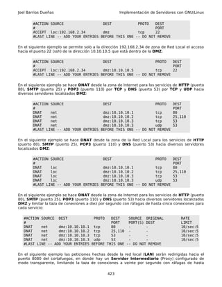 Joel Barrios Dueñas                                  Implementación de Servidores con GNU/Linux


        #ACTION SOURCE                  DEST            PROTO   DEST
        #                                                       PORT
        ACCEPT loc:192.168.2.34         dmz             tcp     22
        #LAST LINE -- ADD YOUR ENTRIES BEFORE THIS ONE -- DO NOT REMOVE

En el siguiente ejemplo se permite solo a la dirección 192.168.2.34 de zona de Red Local el acceso
hacia el puerto 22 (ssh) de la dirección 10.10.10.5 que está dentro de la DMZ:

        #ACTION SOURCE                  DEST                    PROTO   DEST
        #                                                               PORT
        ACCEPT loc:192.168.2.34         dmz:10.10.10.5          tcp     22
        #LAST LINE -- ADD YOUR ENTRIES BEFORE THIS ONE -- DO NOT REMOVE

En el siguiente ejemplo se hace DNAT desde la zona de Internet para los servicios de HTTP (puerto
80), SMTP (puerto 25) y POP3 (puerto 110) por TCP y DNS (puerto 53) por TCP y UDP hacia
diversos servidores localizados DMZ:

        #ACTION SOURCE                  DEST                    PROTO            DEST
        #                                                                        PORT
        DNAT    net                     dmz:10.10.10.1          tcp              80
        DNAT    net                     dmz:10.10.10.2          tcp              25,110
        DNAT    net                     dmz:10.10.10.3          tcp              53
        DNAT    net                     dmz:10.10.10.3          udp              53
        #LAST LINE -- ADD YOUR ENTRIES BEFORE THIS ONE -- DO NOT REMOVE

En el siguiente ejemplo se hace DNAT desde la zona de la Red Local para los servicios de HTTP
(puerto 80), SMTP (puerto 25), POP3 (puerto 110) y DNS (puerto 53) hacia diversos servidores
localizados DMZ:

        #ACTION SOURCE                  DEST                    PROTO            DEST
        #                                                                        PORT
        DNAT    loc                     dmz:10.10.10.1          tcp              80
        DNAT    loc                     dmz:10.10.10.2          tcp              25,110
        DNAT    loc                     dmz:10.10.10.3          tcp              53
        DNAT    loc                     dmz:10.10.10.3          udp              53
        #LAST LINE -- ADD YOUR ENTRIES BEFORE THIS ONE -- DO NOT REMOVE

En el siguiente ejemplo se hace DNAT desde la zona de Internet para los servicios de HTTP (puerto
80), SMTP (puerto 25), POP3 (puerto 110) y DNS (puerto 53) hacia diversos servidores localizados
DMZ y limitar la taza de conexiones a diez por segundo con ráfagas de hasta cinco conexiones para
cada servicio:

   #ACTION SOURCE DEST             PROTO   DEST    SOURCE ORIGINAL                    RATE
   #                                       PORT    PORT(S) DEST                       LIMIT
   DNAT    net     dmz:10.10.10.1 tcp      80      -       -                          10/sec:5
   DNAT    net     dmz:10.10.10.2 tcp      25,110 -        -                          10/sec:5
   DNAT    net     dmz:10.10.10.3 tcp      53      -       -                          10/sec:5
   DNAT    net     dmz:10.10.10.3 udp      53      -       -                          10/sec:5
   #LAST LINE -- ADD YOUR ENTRIES BEFORE THIS ONE -- DO NOT REMOVE

En el siguiente ejemplo las peticiones hechas desde la red local (LAN) serán redirigidas hacia el
puerto 8080 del cortafuegos, en donde hay un Servidor Intermediario (Proxy) configurado de
modo transparente, limitando la taza de conexiones a veinte por segundo con ráfagas de hasta


                                               423
 