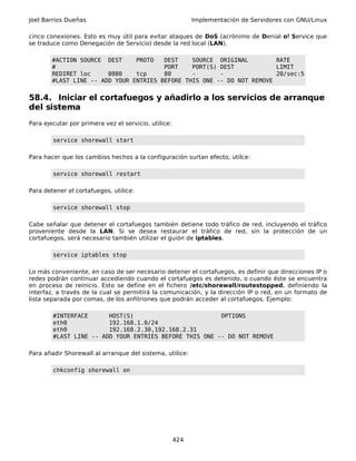 Joel Barrios Dueñas                                         Implementación de Servidores con GNU/Linux

cinco conexiones. Esto es muy útil para evitar ataques de DoS (acrónimo de Denial of Service que
se traduce como Denegación de Servicio) desde la red local (LAN).

        #ACTION SOURCE DEST     PROTO   DEST    SOURCE ORIGINAL         RATE
        #                               PORT    PORT(S) DEST            LIMIT
        REDIRET loc     8080    tcp     80      -       -               20/sec:5
        #LAST LINE -- ADD YOUR ENTRIES BEFORE THIS ONE -- DO NOT REMOVE


58.4. Iniciar el cortafuegos y añadirlo a los servicios de arranque
del sistema
Para ejecutar por primera vez el servicio, utilice:

        service shorewall start

Para hacer que los cambios hechos a la configuración surtan efecto, utilce:

        service shorewall restart

Para detener el cortafuegos, utilice:

        service shorewall stop

Cabe señalar que detener el cortafuegos también detiene todo tráfico de red, incluyendo el tráfico
proveniente desde la LAN. Si se desea restaurar el tráfico de red, sin la protección de un
cortafuegos, será necesario también utilizar el guión de iptables.

        service iptables stop

Lo más conveniente, en caso de ser necesario detener el cortafuegos, es definir que direcciones IP o
redes podrán continuar accediendo cuando el cortafuegos es detenido, o cuando éste se encuentra
en proceso de reinicio. Esto se define en el fichero /etc/shorewall/routestopped, definiendo la
interfaz, a través de la cual se permitirá la comunicación, y la dirección IP o red, en un formato de
lista separada por comas, de los anfitriones que podrán acceder al cortafuegos. Ejemplo:

        #INTERFACE      HOST(S)                         OPTIONS
        eth0            192.168.1.0/24
        eth0            192.168.2.30,192.168.2.31
        #LAST LINE -- ADD YOUR ENTRIES BEFORE THIS ONE -- DO NOT REMOVE

Para añadir Shorewall al arranque del sistema, utilice:

        chkconfig shorewall on




                                                      424
 