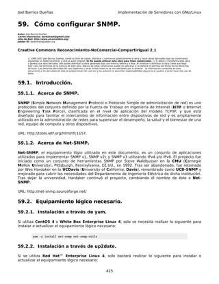 Joel Barrios Dueñas                                                                         Implementación de Servidores con GNU/Linux


59. Cómo configurar SNMP.
Autor: Joel Barrios Dueñas
Correo electrónico: darkshram@gmail.com
sitio de Red: http://www.alcancelibre.org/
Jabber ID: darkshram@jabber.org



Creative Commons Reconocimiento-NoComercial-CompartirIgual 2.1

        © 1999-2007 Joel Barrios Dueñas. Usted es libre de copiar, distribuir y comunicar públicamente la obra y hacer obras derivadas bajo las condiciones
        siguientes: a) Debe reconocer y citar al autor original. b) No puede utilizar esta obra para fines comerciales. c) Si altera o transforma esta obra,
        o genera una obra derivada, sólo puede distribuir la obra generada bajo una licencia idéntica a ésta. Al reutilizar o distribuir la obra, tiene que dejar
        bien claro los términos de la licencia de esta obra. Alguna de estas condiciones puede no aplicarse si se obtiene el permiso del titular de los derechos
        de autor. Los derechos derivados de usos legítimos u otras limitaciones no se ven afectados por lo anterior. La información contenida en este
        documento y los derivados de éste se proporcionan tal cual son y los autores no asumirán responsabilidad alguna si el usuario o lector hace mal uso de
        éstos.



59.1. Introducción.

59.1.1. Acerca de SNMP.

SNMP (Simple Network Management Protocol o Protocolo Simple de administración de red) es uno
protocolos del conjunto definido por la Fuerza de Trabajo en Ingeniería de Internet (IETF o Internet
Engineering Task Force), clasificada en el nivel de aplicación del modelo TCP/IP, y que está
diseñado para facilitar el intercambio de información entre dispositivos de red y es ampliamente
utilizado en la administración de redes para supervisar el desempeño, la salud y el bienestar de una
red, equipo de computo y otros dispositivos.

URL: http://tools.ietf.org/html/rfc1157.

59.1.2. Acerca de Net-SNMP.

Net-SNMP, el equipamiento lógio utilizado en este documento, es un conjunto de aplicaciones
utilizados para implementar SNMP v1, SNMP v2c y SNMP v3 utilizando IPv4 y/o IPv6. El proyecto fue
iniciado como un conjunto de herramientas SNMP por Steve Waldbusser en la CMU (Carnegie
Mellon University), Pittsburgh, Pennsylvania, EE.UU., en 1992. Tras ser abandonado, fue retomado
por Wes Hardaker en la UCDavis (University of California, Davis), renombrado como UCD-SNMP y
mejorado para cubrir las necesidades del Departamento de Ingeniería Eléctrica de dicha institución.
Tras dejar la universidad, Hardaker continuó el proyecto, cambiando el nombre de éste a Net-
SNMP.

URL: http://net-snmp.sourceforge.net/

59.2. Equipamiento lógico necesario.

59.2.1. Instalación a través de yum.

Si utiliza CentOS 4 o White Box Enterprise Linux 4, solo se necesita realizar lo siguiente para
instalar o actualizar el equipamiento lógico necesario:

            yum -y install net-snmp net-snmp-utils


59.2.2. Instalación a través de up2date.

Si se utiliza Red Hat™ Enterprise Linux 4, solo bastará realizar lo siguiente para instalar o
actualizar el equipamiento lógico necesario:


                                                                                 425
 