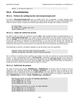 Joel Barrios Dueñas                                   Implementación de Servidores con GNU/Linux


        up2date -i net-snmp net-snmp-utils


59.3. Procedimientos

59.3.1. Fichero de configuración /etc/snmp/snmpd.conf.

El fichero /etc/snmp/snmpd.conf que se instala junto con el paquete, y puede resultar para
algunos una verdadera maraña de comentarios y opciones de todo tipo. Lo más recomendable será
crear un fichero nuevo y limpio de contenido para poder partir de algo más simple y funcional.

        cd /etc/snmp
        mv snmpd.conf snmpd.conf-OLD
        touch snmpd.conf

59.3.1.1. Listas de control de acceso.

Se deben crear las listas de control de acceso (ACL o Access Control List) correspondientes en el
fichero /etc/snmp/snmpd.conf, las cuales servirán para definir lo que tendrá acceso hacia el
servicio snmpd. A una de estas listas se le otorgará permiso de acceso de lectura y escritura, para
lo que sea necesario en relación con administración, y a la otra de solo lectura. Por razones de
seguridad solo la interfaz 127.0.0.1 estará en la lista de lectura escritura. Se otorgará permiso de
acceso de solo lectura a una red o bien a una dirección IP en la otra lista de control de acceso.

Considerando lo anterior, se podrían agregar un par de líneas como las siguientes:

        com2sec local 127.0.0.1/32 Cl4v3-d3-Acc3s0
        com2sec miredlocal 192.168.1.0/24 Cl4v3-d3-Acc3s0

En lo anterior la primera línea significa que habrá una lista de control de acceso denominada
«local» y que corresponderá solo a 127.0.0.1/32, asignando Cl4v3-d3-Acc3s0 como clave de
acceso. La segunda línea hace lo mismo pero definiendo a la red 192.168.1.0/24. Se puede definir
lo que uno guste mientras no sea la clave de root, esto debido a que dicha clave se transmite a
través de la red en forma de texto simple (es decir, sin cifrar).

59.3.1.2. Definición de grupos.

Se crean al menos dos grupos: MyRWGroup y MyROGroup. El primero será un grupo al que se
asignarán más adelante permisos de lectura escritura y el segundo será un grupo al que
posteriormente se asignarán permisos de solo lectura. Por cada grupo se asignan tres líneas que
especifican el tipo de acceso que se permitirá en un momento dado a un grupo en particular. Es
decir, MyRWGroup se asocia a local y MyROGroup a miredlocal.

        #Se asigna local al grupo de lectura escritura
        group MyRWGroup v1 local
        group MyRWGroup v2c local
        group MyRWGroup usm local

        #Se asigna miredlocal al grupo de solo lectura
        group MyROGroup v1 miredlocal
        group MyROGroup v2c miredlocal
        group MyROGroup usm miredlocal




                                                426
 