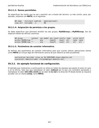 Joel Barrios Dueñas                                   Implementación de Servidores con GNU/Linux

59.3.1.3. Ramas permitidas.

Se especifican las ramas que se van a permitir ver a través del servicio. Lo más común, para, por
ejemplo, utilizarse con MRTG, es lo siguiente:

        ## name       incl/excl subtree   mask(optional)
        view all      included .1         80

59.3.1.4. Asignación de permisos a los grupos.

Se debe especificar que permisos tendrán los dos grupos, MyROGroup y MyRWGroup. Son de
especial interés las últimas columnas.

        ## group         context      sec.model sec.level prefix read        write notif
        access MyROGroup ""           any       noauth    exact all          none none
        access MyRWGroup ""           any       noauth    exact all          all   all

59.3.1.5. Parámetros de carácter informativo.

Se definen dos parámetros de carácter informativo para que cuando utilicen aplicaciones cliente
como MRTG se incluya algo de información acerca de que sistema se está accediendo.

        syslocation Servidor Linux en SU-SERVIDOR.algun-dominio.net
        syscontact Administrador (fulano@algun-dominio.net)

59.3.2. Un ejemplo funcional de configuración.

El ejemplo que mostramos a continuación se utiliza en todas los equipos que posee el autor en casa
y en la oficina. Solo hay que reemplazar el valor redlocal por lo que uno considere apropiado y
reemplazar el valor 192.168.1.0/24 por el valor de la red o la dirección IP desde donde se requiera
acceder con un cliente snmp, como MRTG.




                                               427
 