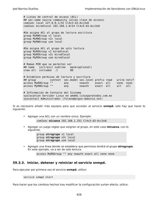 Joel Barrios Dueñas                                    Implementación de Servidores con GNU/Linux


        # Listas de control de acceso (ACL)
        ## sec.name source community (alias clave de acceso)
        com2sec local 127.0.0.1/32 Cl4v3-d3-Acc3s0
        com2sec miredlocal 192.168.1.0/24 Cl4v3-d3-Acc3s0

        #Se asigna ACL al grupo de lectura escritura
        group MyRWGroup v1 local
        group MyRWGroup v2c local
        group MyRWGroup usm local

        #Se asigna ACL al grupo de solo lectura
        group MyROGroup v1 miredlocal
        group MyROGroup v2c miredlocal
        group MyROGroup usm miredlocal

        # Ramas MIB que se permiten ver
        ## name   incl/excl subtree   mask(optional)
        view all included .1          80

        # Establece permisos de lectura y escritura
        ## group         context sec.model sec.level prefix read                write notif
        access MyROGroup ""       any       noauth   exact all                  none none
        access MyRWGroup ""       any       noauth   exact all                  all   all

        # Información de Contacto del Sistema
        syslocation Servidor Linux en amdk6.linuxparatodos.com.mx
        syscontact Administrador (fulano@algun-dominio.net)

Si es necesario añadir más equipos para que accedan al servicio snmpd, solo hay que hacer lo
siguiente:

        •   Agregar una ACL con un nombre único. Ejemplo:
                  com2sec micueva 192.168.1.251 Cl4v3-d3-Acc3s0

        •   Agregar un juego reglas que asignen al grupo, en este caso micueva, con lo
            siguiente:
                  group otrogrupo v1 local
                  group otrogrupo v2c local
                  group otrogrupo usm local

        •   Agregar una línea donde se establece que permisos tendrá el grupo otrogrupo.
            En este ejemplo, va a ser de solo lectura:
                  access MyROGroup "" any noauth exact all none none


59.3.3. Iniciar, detener y reiniciar el servicio snmpd.

Para ejecutar por primera vez el servicio snmpd, utilice:

        service snmpd start

Para hacer que los cambios hechos tras modificar la configuración surtan efecto, utilice:


                                                 428
 