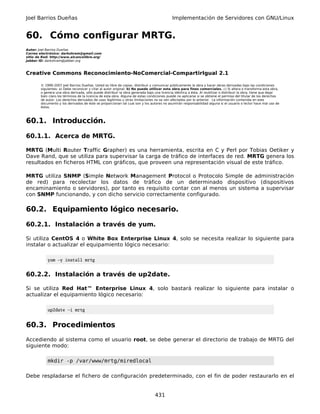 Joel Barrios Dueñas                                                                         Implementación de Servidores con GNU/Linux


60. Cómo configurar MRTG.
Autor: Joel Barrios Dueñas
Correo electrónico: darkshram@gmail.com
sitio de Red: http://www.alcancelibre.org/
Jabber ID: darkshram@jabber.org



Creative Commons Reconocimiento-NoComercial-CompartirIgual 2.1

        © 1999-2007 Joel Barrios Dueñas. Usted es libre de copiar, distribuir y comunicar públicamente la obra y hacer obras derivadas bajo las condiciones
        siguientes: a) Debe reconocer y citar al autor original. b) No puede utilizar esta obra para fines comerciales. c) Si altera o transforma esta obra,
        o genera una obra derivada, sólo puede distribuir la obra generada bajo una licencia idéntica a ésta. Al reutilizar o distribuir la obra, tiene que dejar
        bien claro los términos de la licencia de esta obra. Alguna de estas condiciones puede no aplicarse si se obtiene el permiso del titular de los derechos
        de autor. Los derechos derivados de usos legítimos u otras limitaciones no se ven afectados por lo anterior. La información contenida en este
        documento y los derivados de éste se proporcionan tal cual son y los autores no asumirán responsabilidad alguna si el usuario o lector hace mal uso de
        éstos.



60.1. Introducción.

60.1.1. Acerca de MRTG.

MRTG (Multi Router Traffic Grapher) es una herramienta, escrita en C y Perl por Tobias Oetiker y
Dave Rand, que se utiliza para supervisar la carga de tráfico de interfaces de red. MRTG genera los
resultados en ficheros HTML con gráficos, que proveen una representación visual de este tráfico.

MRTG utiliza SNMP (Simple Network Management Protocol o Protocolo Simple de administración
de red) para recolectar los datos de tráfico de un determinado dispositivo (dispositivos
encaminamiento o servidores), por tanto es requisito contar con al menos un sistema a supervisar
con SNMP funcionando, y con dicho servicio correctamente configurado.

60.2. Equipamiento lógico necesario.

60.2.1. Instalación a través de yum.

Si utiliza CentOS 4 o White Box Enterprise Linux 4, solo se necesita realizar lo siguiente para
instalar o actualizar el equipamiento lógico necesario:

            yum -y install mrtg


60.2.2. Instalación a través de up2date.

Si se utiliza Red Hat™ Enterprise Linux 4, solo bastará realizar lo siguiente para instalar o
actualizar el equipamiento lógico necesario:

            up2date -i mrtg


60.3. Procedimientos
Accediendo al sistema como el usuario root, se debe generar el directorio de trabajo de MRTG del
siguiente modo:

            mkdir -p /var/www/mrtg/miredlocal

Debe respladarse el fichero de configuración predeterminado, con el fin de poder restaurarlo en el


                                                                                 431
 