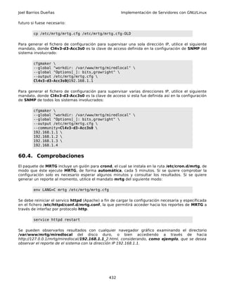 Joel Barrios Dueñas                                    Implementación de Servidores con GNU/Linux

futuro si fuese necesario:

        cp /etc/mrtg/mrtg.cfg /etc/mrtg/mrtg.cfg-OLD

Para generar el fichero de configuración para supervisar una sola dirección IP, utilice el siguiente
mandato, donde Cl4v3-d3-Acc3s0 es la clave de acceso definida en la configuración de SNMP del
sistema involucrado:

        cfgmaker 
        --global "workdir: /var/www/mrtg/miredlocal" 
        --global "Options[_]: bits,growright" 
        --output /etc/mrtg/mrtg.cfg 
        Cl4v3-d3-Acc3s0@192.168.1.1

Para generar el fichero de configuración para supervisar varias direcciones IP, utilice el siguiente
mandato, donde Cl4v3-d3-Acc3s0 es la clave de acceso si esta fue definida así en la configuración
de SNMP de todos los sistemas involucrados:

        cfgmaker 
        --global "workdir: /var/www/mrtg/miredlocal" 
        --global "Options[_]: bits,growright" 
        --output /etc/mrtg/mrtg.cfg 
        --community=Cl4v3-d3-Acc3s0 
        192.168.1.1 
        192.168.1.2 
        192.168.1.3 
        192.168.1.4


60.4. Comprobaciones
El paquete de MRTG incluye un guión para crond, el cual se instala en la ruta /etc/cron.d/mrtg, de
modo que éste ejecute MRTG, de forma automática, cada 5 minutos. Si se quiere comprobar la
configuración solo es necesario esperar algunos minutos y consultar los resultados. Si se quiere
generar un reporte al momento, utilice el mandato mrtg del siguiente modo:

        env LANG=C mrtg /etc/mrtg/mrtg.cfg

Se debe reiniciar el servico httpd (Apache) a fin de cargar la configuración necesaria y específicada
en el fichero /etc/httpd/conf.d/mrtg.conf, la que permitirá acceder hacia los reportes de MRTG a
través de interfaz por protocolo http.

        service httpd restart

Se pueden observarlos resultados con cualquier navegador gráfico examinando el directorio
/var/www/mrtg/miredlocal del disco duro, o bien accediendo a través de hacia
http://127.0.0.1/mrtg/miredlocal/192.168.1.1_2.html, considerando, como ejemplo, que se desea
observar el reporte de el sistema con la dirección IP 192.168.1.1.




                                                432
 