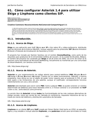 Joel Barrios Dueñas                                                                         Implementación de Servidores con GNU/Linux


61. Cómo configurar Asterisk 1.4 para utilizar
Ekiga y Linphone como clientes SIP.
Autor: Joel Barrios Dueñas
Correo electrónico: darkshram@gmail.com
sitio de Red: http://www.alcancelibre.org/
Jabber ID: darkshram@jabber.org



Creative Commons Reconocimiento-NoComercial-CompartirIgual 2.1

        © 1999-2007 Joel Barrios Dueñas. Usted es libre de copiar, distribuir y comunicar públicamente la obra y hacer obras derivadas bajo las condiciones
        siguientes: a) Debe reconocer y citar al autor original. b) No puede utilizar esta obra para fines comerciales. c) Si altera o transforma esta obra,
        o genera una obra derivada, sólo puede distribuir la obra generada bajo una licencia idéntica a ésta. Al reutilizar o distribuir la obra, tiene que dejar
        bien claro los términos de la licencia de esta obra. Alguna de estas condiciones puede no aplicarse si se obtiene el permiso del titular de los derechos
        de autor. Los derechos derivados de usos legítimos u otras limitaciones no se ven afectados por lo anterior. La información contenida en este
        documento y los derivados de éste se proporcionan tal cual son y los autores no asumirán responsabilidad alguna si el usuario o lector hace mal uso de
        éstos.



61.1. Introducción.

61.1.1. Acerca de Ekiga.

Ekiga es una aplicación para VoIP (Voice over IP o Voz sobre IP) y vídeo-conferencia, distribuido
bajo los términos de la licencia GNU/GPL. Incluye soporte para los protocolos SIP (Session Initiation
Protocol o Protocolo de Inicialización de Sesiones) y H.323.

El proyecto fue iniciado por Damien Sandras con el nombre GnomeMeeting, como parte de los
requisitos para graduarse de la Universidad Católica de Louvain, en la ciudad de Bruselas, Bélgica.
El nombre del proyecto fue cambiado por Ekiga el 18 de enero de 2006, con el fin de evitar se le
asociara como equivalente de Microsoft NetMeeting. Actualmente es mantenido por una comunidad
de desarrolladores, con Sandras como líder.

URL: http://www.ekiga.org/

61.1.2. Acerca de Asterisk.

Asterisk es una implementación de código abierto para central telefónica (PBX, Private Branch
eXchange o Private Business eXchange). Cuenta con un doble licenciamiento, GNU/GPL y licencia
propietaria. Esta última es con el objeto de poder incluir soporte para el protocolo G.729, el cual
está sujeto a las limitaciones de una patente, aunque el codificador correspondiente funciona
indistintamente con una u otra versión.

Asterisk está diseñado para servir como PBX. Como cualquier PBX, se puede conectar un número
determinado de teléfonos para hacer llamadas entre sí, e incluso conectar a un proveedor de VoIP
o bien a una , tanto básicos como primarios.

La versión libre de Asterisk incluye todas las funcionalidades de las más costosas alternativas de
código cerrado, como son correo de voz, llamada en conferencia, respuesta interactiva de voz (a
través de menús del teléfono) y distribución automática de llamadas.

URL: http://www.asterisk.org/

61.1.3. Acerca de Linphone.

Linphone es un cliente SIP para VoIP creado por Simon Morlat. Está hecho en GTK2, es pequeño,
ligero y muy estable e incluye además linphonec, una poderosa versión para terminales en modo


                                                                                 433
 