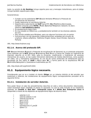 Joel Barrios Dueñas                                    Implementación de Servidores con GNU/Linux

texto. La versión de AL Desktop incluye soporte para voz y mensajes instantáneos, pero el código
incluye también soporte para vídeo.

Características:

       • Cumple con los estándares SIP (Session Initiation Protocol o Protocolo de
         Inicialización de Sesiones).
       • Puede registrarse en servidores Asterisk.
       • Soporte para subscripción de VoIP hacia RTC (Red Telefónica Conmutada,
         también conocida como PSTN o Public Switched Telephone network). Es decir,
         telefonía red telefónica básica.
       • Es equipamiento lógico libre.
       • Es muy estable en GNU/Linux, y probablemente también en los diversos sabores
         de Unix.
       • Hay versión estable para Windows, pero con algunas funciones aún sin portar.
       • Funciona bien con las siguientes implementaciones, probadas por el autor de
         Linphone: eStara softphone, Teléfonos Pingtel, Hotsip, Vocal (Vivida), Siproxd y
         Partysip

URL: http://www.linphone.org/

61.1.4. Acerca del protocolo SIP.

SIP (Session Initiation Protocol o Protocolo de Inicialización de Sesiones) es un protocolo propuesto
como estándar por la IETF (Internet Engineering Task Force o Fuerza de Trabajo en Ingeniería de
Internet), descrito en el RFC 3261, para la iniciación, modificación y finalización de sesiones
interactivas de usuario, en las cuales intervienen elementos de medios electrónicos, como pueden
ser vídeo, voz y mensajería instantánea. Es uno de los varios protocolos de señalización para la
tecnología de Voz sobre IP (VoIP o Voice over IP), y forma parte de la arquitectura IMS (IP
Multimedia Subsystem o Subsistema multimedios por IP).

URL: http://tools.ietf.org/html/rfc3261

61.2. Equipamiento lógico necesario.
Considerando que se va a instalar el cliente (Ekiga) en un sistema distinto al del servidor que
sustentará a Asterisk, las instalaciones de equipamiento lógico correspondientes proceden de la
siguiente forma.

61.2.1. Instalación de servidor Asterisk.

Para poder llevar al cabo los procedimientos descritos en este y otros documentos relacionados,
usted necesitará tener instalado al menos lo siguiente, lo cual no está incluido en la instalación
estándar de CentOS 4, Red Hat™ Enterprise Linux 4 o White Box Enterprise Linux 4
(disponible a través de los depósitos de equipamiento lógico de Alcance libre).

       •           asterisk-1.4.1
       •           asterisk-addons-1.4.0
       •           asterisk-sounds-es
       •           gsm-1.0.12
       •           libidn-0.6.9
       •           libpri-1.4.0
       •           spandsp-0.0.3-7_pre28
       •           speex-1.2


                                                434
 