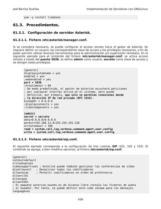 Joel Barrios Dueñas                                     Implementación de Servidores con GNU/Linux


        yum -y install linphone


61.3. Procedimientos.

61.3.1. Configuración de servidor Asterisk.

61.3.1.1. Fichero /etc/asterisk/manager.conf.

Si se considera necesario, se puede configurar el acceso remoto hacia el gestor de Asterisk. Se
requiere definir un usuario, las correspondiente clave de acceso y los privilegios necesarios, a fin de
poder permitir utilizar diversas herramientas para la administración y/o supervisión remota(s). En el
siguiente ejemplo para el contenido del fichero /etc/asterisk/manager.conf, se activa acceso
remoto a través del puerto 5038, se define admin como usuario, secreto como clave de acceso y
se otorgan todos privilegios.

        [general]
        displaysystemname = yes
        enabled = yes
        ;webenabled = yes
        port = 5038
        ;httptimeout = 60
        ; De modo predefinido, el gestor de Asterisk escuchará peticiones
        ; por cualquier interfaz activa en el sistema, pero puede
        ; definirse, por ejmeplo, que solo se permitan conexiones desde
        ; la dirección IP de red privada (RFC 1918).
        bindaddr = 0.0.0.0
        ;displayconnects = yes
        ;timestampevents = yes

        [admin]
        secret = secreto
        deny=0.0.0.0/0.0.0.0
        permit=192.168.12.0/255.255.255.128
        writetimeout = 100
        read = system,call,log,verbose,command,agent,user,config
        write = system,call,log,verbose,command,agent,user,config

61.3.1.2. Fichero /etc/asterisk/sip.conf.

El siguiente ejemplo corresponde a la configuración de tres cuentas SIP (101, 102 y 103). El
contenido se agrega, o bien modifica opciones, al fichero /etc/asterisk/sip.conf.

[general]
context=default
srvlookup=yes
videosupport=yes ; Asterisk puede también gestionar las conferencias de vídeo
disallow=all    ; Desactivar todos los codificadores
allow=alaw      ; Permitir codificadores en orden de preferencia
allow=ilbc
allow=gsm
allow=h261
; El paquete asterisk-sounds-es de alcance libre instala los ficheros de audio
; al español. Por tanto, se puede definir éste como idioma pata los mensajes.
language=es


                                                 436
 