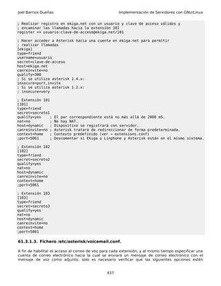 Joel Barrios Dueñas                                   Implementación de Servidores con GNU/Linux


; Realizar registro en ekiga.net con un usuario y clave de acceso válidos y
; encaminar las llamadas hacia la extensión 101
register => usuario:clave-de-acceso@ekiga.net/101

; Hacer acceder a Asterisk hacia una cuenta en ekiga.net para permitir
; realizar llamadas
[ekiga]
type=friend
username=usuario
secret=clave-de-acceso
host=ekiga.net
canreinvite=no
qualify=300
; Si se utiliza asterisk 1.4.x:
insecure=port,invite
; Si se utiliza asterisk 1.2.x:
; insecure=very

; Extensión 101
[101]
type=friend
secret=secreto1
qualify=yes     ;     El par correspondiente está no más allá de 2000 mS.
nat=no          ;     No hay NAT.
host=dynamic    ;     Dispositivo se registrará con servidor.
canreinvite=no ;      Asterisk tratará de redireccionar de forma predeterminada.
context=home   ;      Contexto predefinido (ver → extensions.conf)
;port=5061      ;     Descomentar si Ekiga o Linphone y Asterisk están en el mismo sistema.

; Extensión 102
[102]
type=friend
secret=secreto2
qualify=yes
nat=no
host=dynamic
canreinvite=no
context=home
;port=5061

; Extensión 103
[103]
type=friend
secret=secreto3
qualify=yes
nat=no
host=dynamic
canreinvite=no
context=home
;port=5061

61.3.1.3. Fichero /etc/asterisk/voicemail.conf.

A fin de habilitar el acceso al correo de voz para cada extensión, y al mismo tiempo especificar una
cuenta de correo electrónico hacia la cual se enviará un mensaje de correo electrónico con el
mensaje de voz como adjunto, solo es necesario verificar que las siguientes opciones estén


                                                437
 