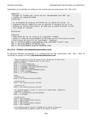 Joel Barrios Dueñas                                       Implementación de Servidores con GNU/Linux

habilitadas. En el ejemplo, se configuran las cuentas para las extensiones 101, 102 y 103.

    [general]
    ; Escoger el formato del correo de voz. Recomendado usar WAV, por
    ; razones de compatibilidad.
    format=wav
    ;
    ; Si se dispone de espacio suficiente en la cuenta de correo, la
    ; siguiente opción especifica que se adjunte el mensaje de voz a un
    ; mensaje de correo electrónico, de modo que se pueda escuchar al dar
    ; clic desde el cliente.
    ;
    attach=yes
    ;
    [default]
    ; Cada buzón de voz se lista en el siguiente formato:
    ; buzón => clave de acceso,Nombre de persona,correo electrónico,correo
    ; electrónico de servicio de localizador. Ejemplos:
    101 => secreto1,Nombre,alguien@algo.algo,numero@mi-celular.algo
    102 => secreto2,Nombre,otro@algo.algo
    103 => secreto3,Nombre,alguien-mas@algo.algo

61.3.1.4. Fichero /etc/asterisk/extensions.conf.

El siguiente ejemplo corresponde a la configuración de tres extensiones (101, 102 y 103). El
contenido se agrega al fichero /etc/asterisk/extensions.conf.

        ; Macro que habilita el uso de correo de voz, de modo que no hará falta
        ; repetir complejas configuraciones en cada cuenta.
        [macro-correovoz]
        exten => s,1,Dial(${ARG1},20)
        exten => s,2,Goto(s-$DIALSTATUS},1)
        exten => s-NOANSWER,1,Voicemail(u${MACRO_EXTEN})
        exten => s-NOANSWER,2,Hangup()
        exten => s-BUSY,1,Voicemail(b${MACRO_EXTEN})
        exten => s-BUSY,2,Hangup()
        exten => _s-.,1,Goto(s-NOANSWER,1)

        [home]
        ; Extensión 101
        exten => 101,1,Macro(correovoz,SIP/101)

        ; Extensión 102
        exten => 102,1,Macro(correovoz,SIP/102)

        ; Extensión 103
        exten => 103,1,Macro(correovoz,SIP/103)

        ; Lo siguiente permite acceder al correo de voz desde Ekiga, simplemente
        ; marcando el número 8
        exten => 8,1,VoiceMailMain(s${CALLERIDNUM})
        exten => 8,2,Hangup

        ; Prueba   de Eco
        exten =>   600,1,Answer()
        exten =>   600,2,Playback(demo-echotest)
        exten =>   600,3,Echo()
        exten =>   600,4,Playback(demo-echodone)
        exten =>   600,5,Hangup()

        ; Lo siguiente permite realizar llamadas hacia cuentas de Ekiga.net
        ; solo antecediendo un número 9 antes de la cuenta. Es decir:



                                                   438
 