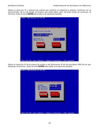 Joel Barrios Dueñas                                   Implementación de Servidores con GNU/Linux

Defina la dirección IP y máscara de subred que utilizará en adelante el sistema. Confirme con el
administrador de la red donde se localice que estos datos sean correctos antes de continuar. Al
terminar, pulse la tecla ENTER para saltar a la siguiente pantalla.




Defina la dirección IP de la puerta de enlace y las direcciones IP de los servidores DNS de los que
disponga. Al terminar, pulse la tecla ENTER para saltar a la siguiente pantalla.




                                                43
 