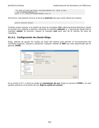 Joel Barrios Dueñas                                       Implementación de Servidores con GNU/Linux

        ; Si antes se tenía que marcar sip:alguien@ekika.net, ahora se hará
        ; como sip:9alguien@ekiga.net
        exten => _9.,1,Dial(SIP/ekiga/${EXTEN:1},20,r))


Al terminar, solo bastará reiniciar el servicio asterisk para que surtan efecto los cambios.

        service asterisk restart


También puede ingresar a la interfaz de línea de mandatos (CLI o Command Line Interface), desde
el servidor que sustenta a Asterisk, utilizando el mandato asterisk -r, y ejecutando desde ésta el
mandato reload. Al terminar, ingrese el mandato exit para salir de la interfaz de línea de
mandatos.

61.3.2. Configuración de cliente Ekiga.

Ekiga, además de ajustar los niveles de audio del sistema para permitir el funcionamiento del
micrófono (captura), requiere y desactivar cualquier método de NAT que esté especificado (por lo
general, STUN).




En la versión 2.0.7, si activa la casilla de cancelación de eco, Ekiga no enviará el DTMF y no será
posible autenticar en el buzón de voz. Deje la casilla sin activar.




                                                   439
 