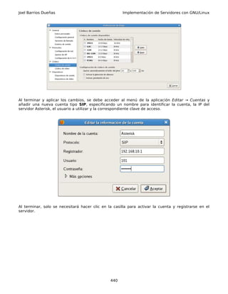 Joel Barrios Dueñas                                   Implementación de Servidores con GNU/Linux




Al terminar y aplicar los cambios, se debe acceder al menú de la aplicación Editar → Cuentas y
añadir una nueva cuenta tipo SIP, especificando un nombre para identificar la cuenta, la IP del
servidor Asterisk, el usuario a utilizar y la correspondiente clave de acceso.




Al terminar, solo se necesitará hacer clic en la casilla para activar la cuenta y registrarse en el
servidor.




                                               440
 
