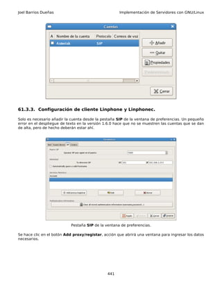 Joel Barrios Dueñas                                  Implementación de Servidores con GNU/Linux




61.3.3. Configuración de cliente Linphone y Linphonec.

Solo es necesario añadir la cuenta desde la pestaña SIP de la ventana de preferencias. Un pequeño
error en el despliegue de texto en la versión 1.6.0 hace que no se muestren las cuentas que se dan
de alta, pero de hecho deberán estar ahí.




                            Pestaña SIP de la ventana de preferencias.

Se hace clic en el botón Add proxy/registar, acción que abrirá una ventana para ingresar los datos
necesarios.




                                               441
 