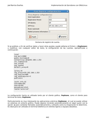 Joel Barrios Dueñas                                    Implementación de Servidores con GNU/Linux




                                   Ventana de registro de cuenta.

Si se prefiere, a fin de verificar datos y hacer otros ajustes, puede editarse el fichero ~/linphonerc
y modificar, con cualquier editor de texto, la configuración de las cuentas, ejemplificada a
continuación:

        [sip]
        sip_port=5060
        guess_hostname=0
        contact=sip:101@192.168.1.253
        inc_timeout=15
        use_info=0
        use_ipv6=0
        default_proxy=0

        [proxy_0]
        reg_proxy=SIP:192.168.1.253
        reg_expires=900
        reg_sendregister=1
        publish=1

        [auth_info_0]
        username=101
        userid=101
        passwd=secreto1
        realm="asterisk"



La configuración hecha es utilizada tanto por el cliente gráfico, linphone, como el cliente para
terminal de texto, linphonec.

Particularmente es muy interesante las aplicaciones prácticas linphonec, el cual se puede utilizar
en sistemas sin entorno gráfico. Puede dejarse iniciando automáticamente en algún guión con la
opción -a para contestar llamadas automáticamente y utilizarlo como la imaginación lo determine.
Es ideal para ser utilizado en terminal telefónica en clientes ligeros o equipos obsoletos.




                                                 442
 