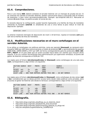 Joel Barrios Dueñas                                    Implementación de Servidores con GNU/Linux


61.4. Comprobaciones.
Para si uno marca 600, deberá contestar el servidor Asterisk con un mensaje de prueba de eco. Si
se conectan los clientes al servidor Asterisk, podrán comunicarse entre si marcando solo el número
de extensión, o bien como sip:extension@servidor. Ejemplo: sip:103@192.168.10.1. Marcando el
número 8 desde Ekiga, se podrá acceder al correo de voz.

Si necesita depurar la configuración, puede hacerlo ingresando a la interfaz de línea de mandatos
utilizando el mandato asterisk -r, añadiendo de una a cinco letras v para indicar el nivel de
depuración. Ejemplo:

        asterisk -vvvr

Lo anterior mostrará mensajes de depuración de nivel 3. Al terminar, ingrese el mandato exit para
salir de la interfaz de línea de mandatos.

61.5. Modificaciones necesarias en el muro cortafuegos en el
servidor Asterisk.
Si se utiliza un cortafuegos con políticas estrictas, como por ejemplo Shorewall, es necesario abrir
el puerto 5060 por UDP para comunicaciones a través de protocolo SIP, y opcionalmente los puertos
4569,5036, 10000:20000 y 2727 por UDP, de forma correspondiente para los protocolos IAX2, IAX,
RTP y MGCP, en el caso dado que se quiera acceder hacia éstos con clientes que incluyan dicho
soporte. Si se va a utilizar herramientas para administración y/o supervisión remota(s), el puerto del
gestor de Asterisk corresponde al 5038 por TCP.

Las reglas para el fichero /etc/shorewall/rules de Shorewall, como cortafuegos de una sola zona
(net), correspondería a algo similar a lo siguiente:

        #ACTION SOURCE DEST     PROTO   DEST            SOURCE
        #                               PORT            PORT(S)1
        ACCEPT net      fw      udp     5060
        ACCEPT net      fw      tcp     5038
        #LAST LINE -- ADD YOUR ENTRIES BEFORE THIS ONE -- DO NOT REMOVE

Las reglas para el fichero /etc/shorewall/rules de Shorewall, como cortafuegos de dos zonas (net
y loc), considerando que se desea permitir acceso tanto desde redes públicas como privadas, pero
el acceso al gestor de Asterisk solo desde la red local, correspondería a algo similar a lo siguiente:

        #ACTION SOURCE DEST     PROTO   DEST            SOURCE
        #                               PORT            PORT(S)1
        ACCEPT net      fw      udp     5060
        ACCEPT loc      fw      udp     5060
        ACCEPT loc      fw      tcp     5038
        #LAST LINE -- ADD YOUR ENTRIES BEFORE THIS ONE -- DO NOT REMOVE

61.6. Bibliografía.
       •   http://wiki.ekiga.org/index.php/Ekiga_as_an_Asterisk_client
       •   http://wiki.ekiga.org/index.php/Asterisk_and_Voicemail
       •   http://wiki.ekiga.org/index.php/Connecting_Asterisk_to_ekiga.net
       •   http://en.wikipedia.org/wiki/Asterisk_%28PBX%29


                                                 443
 