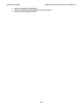 Joel Barrios Dueñas                                     Implementación de Servidores con GNU/Linux

       •   http://en.wikipedia.org/wiki/Ekiga
       •   http://es.wikipedia.org/wiki/Session_Initiation_Protocol
       •   http://tools.ietf.org/html/rfc3261




                                                  444
 