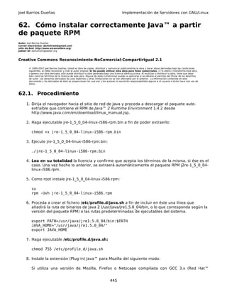 Joel Barrios Dueñas                                                                         Implementación de Servidores con GNU/Linux


62. Cómo instalar correctamente Java™ a partir
de paquete RPM
Autor: Joel Barrios Dueñas
Correo electrónico: darkshram@gmail.com
sitio de Red: http://www.alcancelibre.org/
Jabber ID: darkshram@jabber.org



Creative Commons Reconocimiento-NoComercial-CompartirIgual 2.1

        © 1999-2007 Joel Barrios Dueñas. Usted es libre de copiar, distribuir y comunicar públicamente la obra y hacer obras derivadas bajo las condiciones
        siguientes: a) Debe reconocer y citar al autor original. b) No puede utilizar esta obra para fines comerciales. c) Si altera o transforma esta obra,
        o genera una obra derivada, sólo puede distribuir la obra generada bajo una licencia idéntica a ésta. Al reutilizar o distribuir la obra, tiene que dejar
        bien claro los términos de la licencia de esta obra. Alguna de estas condiciones puede no aplicarse si se obtiene el permiso del titular de los derechos
        de autor. Los derechos derivados de usos legítimos u otras limitaciones no se ven afectados por lo anterior. La información contenida en este
        documento y los derivados de éste se proporcionan tal cual son y los autores no asumirán responsabilidad alguna si el usuario o lector hace mal uso de
        éstos.



62.1. Procedimiento
      1. Dirija el navegador hacia el sitio de red de Java y proceda a descargar el paquete auto-
         extraíble que contiene el RPM de Java™ 2 Runtime Environment 1.4.2 desde
         http://www.java.com/en/download/linux_manual.jsp.

      2. Haga ejecutable jre-1_5_0_04-linux-i586-rpm.bin a fin de poder extraerlo:

          chmod +x jre-1_5_0_04-linux-i586-rpm.bin

      3. Ejecute jre-1_5_0_04-linux-i586-rpm.bin:

          ./jre-1_5_0_04-linux-i586-rpm.bin

      4. Lea en su totalidad la licencia y confirme que acepta los términos de la misma, si ése es el
         caso. Una vez hecho lo anterior, se extraerá automáticamente el paquete RPM j2re-1_5_0_04-
         linux-i586.rpm.

      5. Como root instale jre-1_5_0_04-linux-i586.rpm:

          su
          rpm -Uvh jre-1_5_0_04-linux-i586.rpm

      6. Proceda a crear el fichero /etc/profile.d/java.sh a fin de incluir en éste una línea que
         añadirá la ruta de binarios de Java 2 (/usr/java/jre1.5.0_04/bin, o lo que corresponda según la
         versión del paquete RPM) a las rutas predeterminadas de ejecutables del sistema.

          export PATH=/usr/java/jre1.5.0_04/bin:$PATH
          JAVA_HOME="/usr/java/jre1.5.0_04/"
          export JAVA_HOME

      7. Haga ejecutable /etc/profile.d/java.sh:

          chmod 755 /etc/profile.d/java.sh

      8. Instale la extensión (Plug-in) Java™ para Mozilla del siguiente modo:

          Si utiliza una versión de Mozilla, Firefox o Netscape compilada con GCC 3.x (Red Hat™


                                                                                 445
 