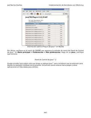 Joel Barrios Dueñas                                  Implementación de Servidores con GNU/Linux




                         Información sobre el Plug-in de Java™ en Mozilla

Por último, verifique en el menú de GNOME que aparezca la entrada de menú del Panel de Control
de Java™ en Menú principal > Preferencias > Más preferencias. Haga clic en Java y verifique
que funcione.


                                   Panel de Control de Java™ 2

Pruebe acceder hacia algún sitio que tenga un aplique Java™ para corroborar que la extensión para
Mozilla ha quedado instalada correctamente. Encontrará varios enlaces hacia Juegos y otras
aplicaciones en http://www.java.com/es/.




                                               447
 
