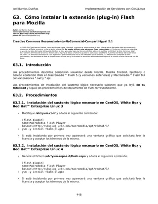 Joel Barrios Dueñas                                                                           Implementación de Servidores con GNU/Linux


63. Cómo instalar la extensión (plug-in) Flash
para Mozilla
Autor: Joel Barrios Dueñas
Correo electrónico: darkshram@gmail.com
sitio de Red: http://www.alcancelibre.org/
Jabber ID: darkshram@jabber.org



Creative Commons Reconocimiento-NoComercial-CompartirIgual 2.1

          © 1999-2007 Joel Barrios Dueñas. Usted es libre de copiar, distribuir y comunicar públicamente la obra y hacer obras derivadas bajo las condiciones
          siguientes: a) Debe reconocer y citar al autor original. b) No puede utilizar esta obra para fines comerciales. c) Si altera o transforma esta obra,
          o genera una obra derivada, sólo puede distribuir la obra generada bajo una licencia idéntica a ésta. Al reutilizar o distribuir la obra, tiene que dejar
          bien claro los términos de la licencia de esta obra. Alguna de estas condiciones puede no aplicarse si se obtiene el permiso del titular de los derechos
          de autor. Los derechos derivados de usos legítimos u otras limitaciones no se ven afectados por lo anterior. La información contenida en este
          documento y los derivados de éste se proporcionan tal cual son y los autores no asumirán responsabilidad alguna si el usuario o lector hace mal uso de
          éstos.



63.1. Introducción
Los procedimientos descritos permitirán visualizar desde Mozilla, Mozilla Firebird, Epiphany o
Galeon contenido Web en Macromedia™ Flash 5 (y versiones anteriores) y Macromedia™ Flash MX
con extensiones *.swf y *.spl.

Los procedimientos de Instalación del sustento lógico necesario suponen que ya leyó en su
totalidad y siguió los procedimientos del documento de Yum correspondiente.

63.2. Procedimientos

63.2.1. Instalación del sustento lógico necesario en CentOS, White Box y
Red Hat™ Enterprise Linux 3

      •     Modifique /etc/yum.conf y añada el siguiente contenido:

            [flash-plugin]
            name=Macromedia Flash Player
            baseurl=http://sluglug.ucsc.edu/macromedia/apt/redhat/3/
      •     yum -y install flash-plugin

      •     Si está instalando por primera vez aparecerá una ventana gráfica que solicitará leer la
            licencia y aceptar los términos de la misma.

63.2.2. Instalación del sustento lógico necesario en CentOS, White Box y
Red Hat™ Enterprise Linux 4

      •     Genere el fichero /etc/yum.repos.d/flash.repo y añada el siguiente contenido:

            [flash-plugin]
            name=Macromedia Flash Player
            baseurl=http://sluglug.ucsc.edu/macromedia/apt/redhat/3/
      •     yum -y install flash-plugin

      •     Si está instalando por primera vez aparecerá una ventana gráfica que solicitará leer la
            licencia y aceptar los términos de la misma.




                                                                                   448
 