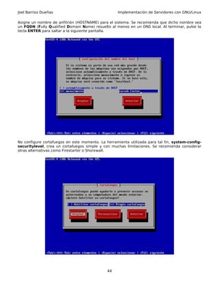Joel Barrios Dueñas                                Implementación de Servidores con GNU/Linux

Asigne un nombre de anfitrión (HOSTNAME) para el sistema. Se recomienda que dicho nombre sea
un FQDN (Fully Qualified Domain Name) resuelto al menos en un DNS local. Al terminar, pulse la
tecla ENTER para saltar a la siguiente pantalla.




No configure cortafuegos en este momento. La herramienta utilizada para tal fin, system-config-
securitylevel, crea un cortafuegos simple y con muchas limitaciones. Se recomienda considerar
otras alternativas como Firestarter o Shorewall.




                                              44
 