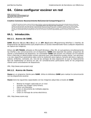 Joel Barrios Dueñas                                                                         Implementación de Servidores con GNU/Linux


64. Cómo configurar escáner en red
Autor: Joel Barrios Dueñas
Correo electrónico: darkshram@gmail.com
sitio de Red: http://www.alcancelibre.org/
Jabber ID: darkshram@jabber.org



Creative Commons Reconocimiento-NoComercial-CompartirIgual 2.1

        © 1999-2007 Joel Barrios Dueñas. Usted es libre de copiar, distribuir y comunicar públicamente la obra y hacer obras derivadas bajo las condiciones
        siguientes: a) Debe reconocer y citar al autor original. b) No puede utilizar esta obra para fines comerciales. c) Si altera o transforma esta obra,
        o genera una obra derivada, sólo puede distribuir la obra generada bajo una licencia idéntica a ésta. Al reutilizar o distribuir la obra, tiene que dejar
        bien claro los términos de la licencia de esta obra. Alguna de estas condiciones puede no aplicarse si se obtiene el permiso del titular de los derechos
        de autor. Los derechos derivados de usos legítimos u otras limitaciones no se ven afectados por lo anterior. La información contenida en este
        documento y los derivados de éste se proporcionan tal cual son y los autores no asumirán responsabilidad alguna si el usuario o lector hace mal uso de
        éstos.



64.1. Introducción.

64.1.1. Acerca de SANE.

SANE (Scanner Access Now Easy) es un API (Application Programming Interface o Interfaz de
Programación de Aplicaciones) que proporciona un acceso estandarizado hacia cualquier dispositivo
de captura de imágenes.

Difiere del API TWAIN, utilizado en Microsoft Windows y Mac OS, el cual gestiona simultáneamente
las interfaz y las comunicaciones con el dispositivo. SANE está separado dos partes: programas de
cliente y controladores de dispositivo. Un controlador SANE solo provee una interfaz con el sustento
físico y describe un determinado número opciones que cada dispositivo puede utilizar. Las opciones,
a su vez, especifican parámetros tales como la resolución para captura, tamaño del área a capturar,
colores, brillantes, contraste, etc. Una de las ventajas de esta separación es que es relativamente
fácil de implementar el servicio en red, sin consideraciones particulares tanto en los programas
cliente como controladores de dispositivos.

URL: http://www.sane-project.org/

64.1.2. Acerca de Xsane.

Xsane es un programa cliente para SANE. Utiliza la biblioteca SANE para realizar la comunicación
con los dispositivos escáner.

Xsane tiene las siguientes capacidades con las imágenes adquiridas a través de SANE:

           •       Mostrar la imagen capturada en un visor.
           •       Guardar una imagen como fichero.
           •       Hacer una fotocopia.
           •       Crear un documento de múltiples páginas.
           •       Crear un fax.
           •       Crear un mensaje de correo electrónico.

URL: http://www.xsane.org/




                                                                                 450
 