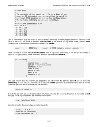 Joel Barrios Dueñas                                      Implementación de Servidores con GNU/Linux


        # saned.conf
        #
        # The contents of the saned.conf file is a list of host
        # names or IP addresses that are permitted by saned to
        # use local SANE devices in a networked configuration.
        # The hostname matching is not case-sensitive.
        #
        #scan-client.somedomain.firm
        #192.168.0.1
        192.168.1.254
        192.168.1.253
        192.168.1.252
        192.168.1.251
        192.168.1.250

Con la finalidad de que las diversas aplicaciones y servicios puedan proporcionar una identificación
para el servicio, se edita el fichero /etc/services y se añade la siguiente línea, donde 6566
corresponde al puerto correspondiente al servicio saned:

        saned              6566/tcp        saned     # SANE network scanner daemon.

Debe crearse el fichero /etc/xinetd.d/saned con el siguiente contenido, a fin de que el acceso al
servicio sea gestionado sobre demanda a través de el servicio xinetd:

        service saned
                    {
                          socket_type = stream
                          server = /usr/sbin/saned
                          protocol = tcp
                          user = root
                          group = root
                          wait = no
                          disable = no
                      }

Una vez hecho todo lo anterior, se especifica al activación del servicio saned con el mandato
chkconfig, el cual a su vez notificará a el servicio xinetd que inicie automáticamente este al recibir
cualquier petición en el puerto 6566 del sistema:

        chkconfig saned on

Si todo ha ido bien, se puede comprobar el funcionamiento del servicio utilizando el mandato telnet
dirigido hacia el puerto 6566 del retorno del sistema.

        telnet localhost 6566

Lo anterior debe devolver algo como lo siguiente:

        Trying 127.0.0.1...
        Connected to localhost.
        Escape character is '^]'.



                                                   452
 