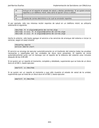 Joel Barrios Dueñas                                    Implementación de Servidores con GNU/Linux


        -H        Incluye en el reporte el estado de salud y alertas pendientes. Si se quiere enviar
                  reportes a un teléfono móvil, ésta sería la opción única a utilizar.
        ve
        -m        Cuenta de correo electrónico a la cual se enviarán reportes.

Si por ejemplo, sólo nos interesa recibir reportes de salud en un teléfono móvil, se utilizaría
solamente lo siguiente:

        /dev/hda -H -m alguien@cuenta-de-correo.algo
        /dev/sda -d scsi -H -m alguien@cuenta-de-correo.algo
        /dev/sdb -d scsi -H -m alguien@cuenta-de-correo.algo

Hecho lo anterior, sólo basta agregar el servicio a los servicios de arranque del sistema e iniciar (o
reiniciar, según el caso) smartd:

        chkconfig smartd
        service smartd start

El servicio se encarga de ejecutar automáticamente en el trasfondo del sistema todas las pruebas
necesarias y soportadas por las unidades de disco duro presentes. El reporte se envía
automáticamente junto con el mensaje con el reporte de la bitácora del sistema unos minutos
después de las 4:00 AM.

Si se quiere ver un reporte al momento, completo y detallado, suponiendo que se trata de un disco
duro en el IDE 1, basta ejecutar:

        smartctl -a /dev/hda

Si se quiere ver un reporte al momento y que sólo muestre el estado de salud de la unidad,
suponiendo que se trata de un disco duro en el IDE 1, basta ejecutar:

        smartctl -H /dev/hda




                                                 455
 