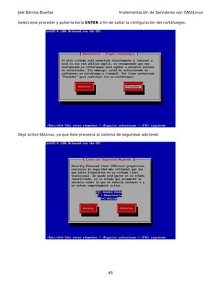Joel Barrios Dueñas                                    Implementación de Servidores con GNU/Linux

Seleccione proceder y pulse la tecla ENTER a fin de saltar la configuración del cortafuegos.




Deje activo SELinux, ya que éste proveerá al sistema de seguridad adicional.




                                                 45
 