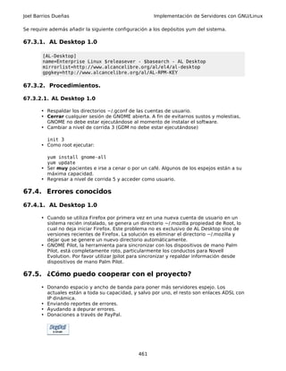 Joel Barrios Dueñas                                   Implementación de Servidores con GNU/Linux

Se require además añadir la siguiente configuración a los depósitos yum del sistema.

67.3.1. AL Desktop 1.0

        [AL-Desktop]
        name=Enterprise Linux $releasever - $basearch - AL Desktop
        mirrorlist=http://www.alcancelibre.org/al/el4/al-desktop
        gpgkey=http://www.alcancelibre.org/al/AL-RPM-KEY

67.3.2. Procedimientos.

67.3.2.1. AL Desktop 1.0

       • Respaldar los directorios ~/.gconf de las cuentas de usuario.
       • Cerrar cualquier sesión de GNOME abierta. A fin de evitarnos sustos y molestias,
         GNOME no debe estar ejecutándose al momento de instalar el software.
       • Cambiar a nivel de corrida 3 (GDM no debe estar ejecutándose)

         init 3
       • Como root ejecutar:

         yum install gnome-all
         yum update
       • Ser muy pacientes e irse a cenar o por un café. Algunos de los espejos están a su
         máxima capacidad.
       • Regresar a nivel de corrida 5 y acceder como usuario.

67.4. Errores conocidos

67.4.1. AL Desktop 1.0

       • Cuando se utiliza Firefox por primera vez en una nueva cuenta de usuario en un
         sistema recién instalado, se genera un directorio ~/.mozilla propiedad de Root, lo
         cual no deja iniciar Firefox. Este problema no es exclusivo de AL Desktop sino de
         versiones recientes de Firefox. La solución es eliminar el directorio ~/.mozilla y
         dejar que se genere un nuevo directorio automáticamente.
       • GNOME Pilot, la herramienta para sincronizar con los dispositivos de mano Palm
         Pilot, está completamente roto, particularmente los conductos para Novell
         Evolution. Por favor utilizar Jpilot para sincronizar y repaldar información desde
         dispositivos de mano Palm Pilot.

67.5. ¿Cómo puedo cooperar con el proyecto?
       • Donando espacio y ancho de banda para poner más servidores espejo. Los
         actuales están a toda su capacidad, y salvo por uno, el resto son enlaces ADSL con
         IP dinámica.
       • Enviando reportes de errores.
       • Ayudando a depurar errores.
       • Donaciones a través de PayPal.




                                               461
 