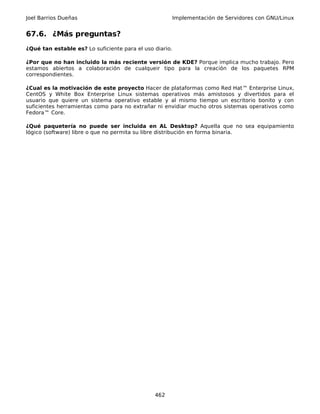 Joel Barrios Dueñas                                      Implementación de Servidores con GNU/Linux


67.6. ¿Más preguntas?
¿Qué tan estable es? Lo suficiente para el uso diario.

¿Por que no han incluido la más reciente versión de KDE? Porque implica mucho trabajo. Pero
estamos abiertos a colaboración de cualqueir tipo para la creación de los paquetes RPM
correspondientes.

¿Cual es la motivación de este proyecto Hacer de plataformas como Red Hat™ Enterprise Linux,
CentOS y White Box Enterprise Linux sistemas operativos más amistosos y divertidos para el
usuario que quiere un sistema operativo estable y al mismo tiempo un escritorio bonito y con
suficientes herramientas como para no extrañar ni envidiar mucho otros sistemas operativos como
Fedora™ Core.

¿Qué paquetería no puede ser incluida en AL Desktop? Aquella que no sea equipamiento
lógico (software) libre o que no permita su libre distribución en forma binaria.




                                               462
 